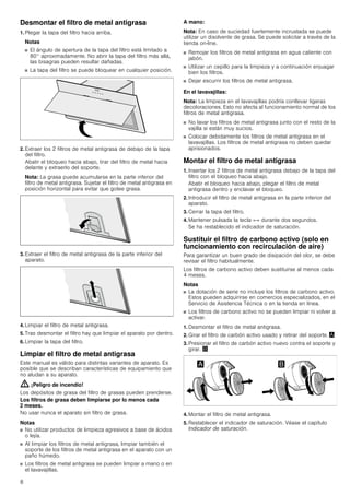 8
Desmontar el filtro de metal antigrasa
1. Plegar la tapa del filtro hacia arriba.
Notas
■ El ángulo de apertura de la tapa del filtro está limitado a
80° aproximadamente. No abrir la tapa del filtro más allá,
las bisagras pueden resultar dañadas.
■ La tapa del filtro se puede bloquear en cualquier posición.
2. Extraer los 2 filtros de metal antigrasa de debajo de la tapa
del filtro.
Abatir el bloqueo hacia abajo, tirar del filtro de metal hacia
delante y extraerlo del soporte.
Nota: La grasa puede acumularse en la parte inferior del
filtro de metal antigrasa. Sujetar el filtro de metal antigrasa en
posición horizontal para evitar que gotee grasa.
3. Extraer el filtro de metal antigrasa de la parte inferior del
aparato.
4. Limpiar el filtro de metal antigrasa.
5. Tras desmontar el filtro hay que limpiar el aparato por dentro.
6. Limpiar la tapa del filtro.
Limpiar el filtro de metal antigrasa
Este manual es válido para distintas variantes de aparato. Es
posible que se describan características de equipamiento que
no aludan a su aparato.
: ¡Peligro de incendio!
Los depósitos de grasa del filtro de grasas pueden prenderse.
Los filtros de grasa deben limpiarse por lo menos cada
2 meses.
No usar nunca el aparato sin filtro de grasa.
Notas
■ No utilizar productos de limpieza agresivos a base de ácidos
o lejía.
■ Al limpiar los filtros de metal antigrasa, limpiar también el
soporte de los filtros de metal antigrasa en el aparato con un
paño húmedo.
■ Los filtros de metal antigrasa se pueden limpiar a mano o en
el lavavajillas.
A mano:
Nota: En caso de suciedad fuertemente incrustada se puede
utilizar un disolvente de grasa. Se puede solicitar a través de la
tienda on-line.
■ Remojar los filtros de metal antigrasa en agua caliente con
jabón.
■ Utilizar un cepillo para la limpieza y a continuación enjuagar
bien los filtros.
■ Dejar escurrir los filtros de metal antigrasa.
En el lavavajillas:
Nota: La limpieza en el lavavajillas podría conllevar ligeras
decoloraciones. Esto no afecta al funcionamiento normal de los
filtros de metal antigrasa.
■ No lavar los filtros de metal antigrasa junto con el resto de la
vajilla si están muy sucios.
■ Colocar debidamente los filtros de metal antigrasa en el
lavavajillas. Los filtros de metal antigrasa no deben quedar
aprisionados.
Montar el filtro de metal antigrasa
1. Insertar los 2 filtros de metal antigrasa debajo de la tapa del
filtro con el bloqueo hacia abajo.
Abatir el bloqueo hacia abajo, plegar el filtro de metal
antigrasa dentro y enclavar el bloqueo.
2. Introducir el filtro de metal antigrasa en la parte inferior del
aparato.
3. Cerrar la tapa del filtro.
4. Mantener pulsada la tecla «-» durante dos segundos.
Se ha restablecido el indicador de saturación.
Sustituir el filtro de carbono activo (solo en
funcionamiento con recirculación de aire)
Para garantizar un buen grado de disipación del olor, se debe
revisar el filtro habitualmente.
Los filtros de carbono activo deben sustituirse al menos cada
4 meses.
Notas
■ La dotación de serie no incluye los filtros de carbono activo.
Estos pueden adquirirse en comercios especializados, en el
Servicio de Asistencia Técnica o en la tienda en línea.
■ Los filtros de carbono activo no se pueden limpiar ni volver a
activar.
1. Desmontar el filtro de metal antigrasa.
2. Girar el filtro de carbón activo usado y retirar del soporte. ¨
3. Presionar el filtro de carbón activo nuevo contra el soporte y
girar. ©
4. Montar el filtro de metal antigrasa.
5. Restablecer el indicador de saturación. Véase el capítulo
Indicador de saturación.
 