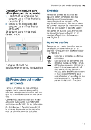 Protección del medio ambiente es
11
Desactivar el seguro para
niños (bloqueo de la puerta):
1. Presionar la lengüeta del
seguro para niños hacia la
derecha (1).
2. Empujar la lengüeta del
seguro para niños hacia
atrás (2).
El seguro para niños está
desactivado.
* según el nivel de
equipamiento de su lavavajillas
7Protección del medio
ambiente
Proteccióndelmedioambiente Tanto el embalaje de los aparatos
nuevos como los aparatos usados
mismos incorporan materiales valiosos
que se pueden recuperar al final de su
uso.
Contribuya a la protección del medio
ambiente evacuando los materiales
separados en función de su naturaleza.
Su distribuidor o Ayuntamiento local
le informará gustosamente sobre las
vías de eliminación más actuales.
Embalaje
Todas las piezas de plástico del
aparato están señaladas con las
abreviaturas internacionales
normalizadas (por ejemplo, «PS»
significa Poliestireno). De esta manera
se pueden separar los materiales a la
hora de desguazar el aparato usado.
Ténganse en cuenta las advertencias
de seguridad que se hacen en el
capítulo «Suministro del aparato»
~ Página 5.
Aparatos usados
Ténganse en cuenta las advertencias
de seguridad que se hacen en el
capítulo «Desguace del aparato usado»
~ Página 8.
Eliminar el embalaje de forma
ecológica.
Este aparato es conforme a la
directiva europea 2012/19/CE
(UE) sobre aparatos eléctricos y
electrónicos (waste electrical
and electronic equipment –
WEEE). Esta directiva constituye
el marco reglamentario para
una retirada y un reciclaje de los
aparatos usados con validez
para toda la Unión Europea.
 
