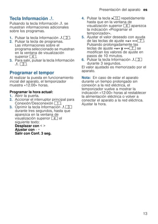 Presentación del aparato es
13
Tecla Información {
TeclaInformación Pulsando la tecla Información { se
muestran informaciones adicionales
sobre los programas.
1. Pulsar la tecla Información {8.
2. Pulsar la tecla de programas.
Las informaciones sobre el
programa seleccionado se muestran
en la ventana de visualización
superior @.
3. Para salir, pulsar la tecla Información
{ 8.
Programar el tempor
Programareltempor Al realizar la puesta en funcionamiento
inicial del aparato, el temporizador
muestra «12.00» horas.
Programar la hora actual:
1. Abrir la puerta.
2. Accionar el interruptor principal para
Conexión/Desconexión (.
3. Oprimir la tecla Información {8
durante tres segundos, hasta que
aparezca en la ventana de
visualización superior @ el
siguiente texto:
Desplazar con < >
Ajustar con - +
Salir con Conf. 3 seg.
4. Pulsar la tecla >)* repetidamente
hasta que en la ventana de
visualización superior @ aparezca
la indicación «Programar el
temporizador».
5. Ajustar el valor deseado con ayuda
de las teclas de ajuste «+» «-»X.
Pulsando prolongadamente las
teclas de ajuste «+» y «-»X se
modifican los valores de ajuste en
pasos de 10 minutos.
6. Pulsar la tecla Información {8
durante 3 segundos.
El valor ajustado es memorizado por el
aparato.
Nota: En caso de estar el aparato
durante un tiempo prolongado sin
conexión a la red eléctrica, el
temporizador vuelve a mostrar la
indicación «12:00» horas al restablecer
la alimentación eléctrica o volver a
conectar el aparato a la red eléctrica.
Ajustar la hora.
 