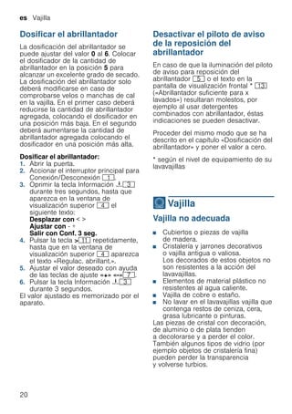 es Vajilla
20
Dosificar el abrillantador
La dosificación del abrillantador se
puede ajustar del valor 0 al 6. Colocar
el dosificador de la cantidad de
abrillantador en la posición 5 para
alcanzar un excelente grado de secado.
La dosificación del abrillantador solo
deberá modificarse en caso de
comprobarse velos o manchas de cal
en la vajilla. En el primer caso deberá
reducirse la cantidad de abrillantador
agregada, colocando el dosificador en
una posición más baja. En el segundo
deberá aumentarse la cantidad de
abrillantador agregada colocando el
dosificador en una posición más alta.
Dosificar el abrillantador:
1. Abrir la puerta.
2. Accionar el interruptor principal para
Conexión/Desconexión (.
3. Oprimir la tecla Información {8
durante tres segundos, hasta que
aparezca en la ventana de
visualización superior @ el
siguiente texto:
Desplazar con < >
Ajustar con - +
Salir con Conf. 3 seg.
4. Pulsar la tecla >)* repetidamente,
hasta que en la ventana de
visualización superior @ aparezca
el texto «Regulac. abrillant.».
5. Ajustar el valor deseado con ayuda
de las teclas de ajuste «+» «-»X.
6. Pulsar la tecla Información {8
durante 3 segundos.
El valor ajustado es memorizado por el
aparato.
Desactivar el piloto de aviso
de la reposición del
abrillantador
En caso de que la iluminación del piloto
de aviso para reposición del
abrillantador H o el texto en la
pantalla de visualización frontal * ):
(«Abrillantador suficiente para x
lavados») resultaran molestos, por
ejemplo al usar detergentes
combinados con abrillantador, éstas
indicaciones se pueden desactivar.
Proceder del mismo modo que se ha
descrito en el capítulo «Dosificación del
abrillantador» y poner el valor a cero.
* según el nivel de equipamiento de su
lavavajillas
-Vajilla
Vajilla Vajilla no adecuada
■ Cubiertos o piezas de vajilla
de madera.
■ Cristalería y jarrones decorativos
o vajilla antigua o valiosa.
Los decorados de estos objetos no
son resistentes a la acción del
lavavajillas.
■ Elementos de material plástico no
resistentes al agua caliente.
■ Vajilla de cobre o estaño.
■ No lavar en el lavavajillas vajilla que
contenga restos de ceniza, cera,
grasa lubricante o pinturas.
Las piezas de cristal con decoración,
de aluminio o de plata tienden
a decolorarse y a perder el color.
También algunos tipos de vidrio (por
ejemplo objetos de cristalería fina)
pueden perder la transparencia
y volverse turbios.
 