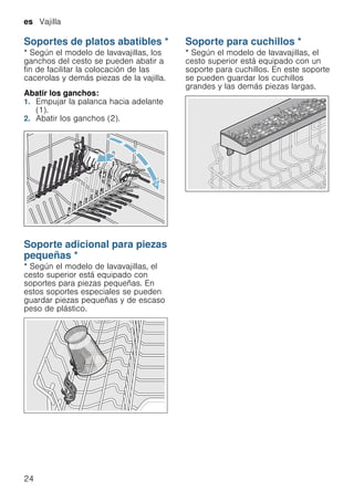 es Vajilla
24
Soportes de platos abatibles *
Soportesdeplatosabatibles * Según el modelo de lavavajillas, los
ganchos del cesto se pueden abatir a
fin de facilitar la colocación de las
cacerolas y demás piezas de la vajilla.
Abatir los ganchos:
1. Empujar la palanca hacia adelante
(1).
2. Abatir los ganchos (2).
Soporte adicional para piezas
pequeñas *
Soporteadicionalparapiezaspequeñas * Según el modelo de lavavajillas, el
cesto superior está equipado con
soportes para piezas pequeñas. En
estos soportes especiales se pueden
guardar piezas pequeñas y de escaso
peso de plástico.
Soporte para cuchillos *
Soporteparacuchillos * Según el modelo de lavavajillas, el
cesto superior está equipado con un
soporte para cuchillos. En este soporte
se pueden guardar los cuchillos
grandes y las demás piezas largas.
 