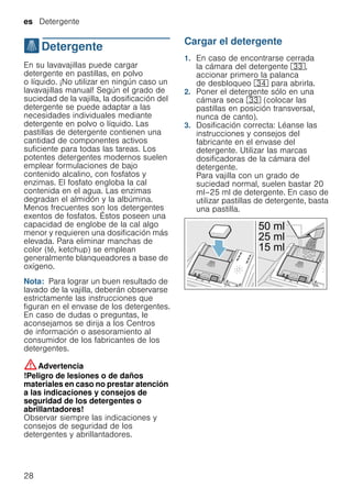 es Detergente
28
.Detergente
Detergente En su lavavajillas puede cargar
detergente en pastillas, en polvo
o líquido. ¡No utilizar en ningún caso un
lavavajillas manual! Según el grado de
suciedad de la vajilla, la dosificación del
detergente se puede adaptar a las
necesidades individuales mediante
detergente en polvo o líquido. Las
pastillas de detergente contienen una
cantidad de componentes activos
suficiente para todas las tareas. Los
potentes detergentes modernos suelen
emplear formulaciones de bajo
contenido alcalino, con fosfatos y
enzimas. El fosfato engloba la cal
contenida en el agua. Las enzimas
degradan el almidón y la albúmina.
Menos frecuentes son los detergentes
exentos de fosfatos. Éstos poseen una
capacidad de englobe de la cal algo
menor y requieren una dosificación más
elevada. Para eliminar manchas de
color (té, ketchup) se emplean
generalmente blanqueadores a base de
oxígeno.
Nota: Para lograr un buen resultado de
lavado de la vajilla, deberán observarse
estrictamente las instrucciones que
figuran en el envase de los detergentes.
En caso de dudas o preguntas, le
aconsejamos se dirija a los Centros
de información o asesoramiento al
consumidor de los fabricantes de los
detergentes.
:Advertencia
!Peligro de lesiones o de daños
materiales en caso no prestar atención
a las indicaciones y consejos de
seguridad de los detergentes o
abrillantadores!
Observar siempre las indicaciones y
consejos de seguridad de los
detergentes y abrillantadores.
Cargar el detergente
1. En caso de encontrarse cerrada
la cámara del detergente 9:,
accionar primero la palanca
de desbloqueo 9B para abrirla.
2. Poner el detergente sólo en una
cámara seca 9: (colocar las
pastillas en posición transversal,
nunca de canto).
3. Dosificación correcta: Léanse las
instrucciones y consejos del
fabricante en el envase del
detergente. Utilizar las marcas
dosificadoras de la cámara del
detergente.
Para vajilla con un grado de
suciedad normal, suelen bastar 20
ml–25 ml de detergente. En caso de
utilizar pastillas de detergente, basta
una pastilla.
 