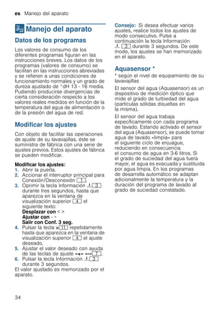 es Manejo del aparato
34
1Manejo del aparato
Manejodelaparato Datos de los programas
Los valores de consumo de los
diferentes programas figuran en las
instrucciones breves. Los datos de los
programas (valores de consumo) se
facilitan en las instrucciones abreviadas
y se refieren a unas condiciones de
funcionamiento normales y un grado de
dureza ajustado de °dH 13 - 16 media.
Pudiendo producirse divergencias de
cierta consideración respecto a los
valores reales medidos en función de la
temperatura del agua de alimentación o
de la presión del agua de red.
Modificar los ajustes
Con objeto de facilitar las operaciones
de ajuste de su lavavajillas, éste se
suministra de fábrica con una serie de
ajustes previos. Estos ajustes de fábrica
se pueden modificar.
Modificar los ajustes:
1. Abrir la puerta.
2. Accionar el interruptor principal para
Conexión/Desconexión (.
3. Oprimir la tecla Información {8
durante tres segundos, hasta que
aparezca en la ventana de
visualización superior @ el
siguiente texto:
Desplazar con < >
Ajustar con - +
Salir con Conf. 3 seg.
4. Pulsar la tecla >)* repetidamente
hasta que aparezca en la ventana de
visualización superior @ el ajuste
deseado.
5. Ajustar el valor deseado con ayuda
de las teclas de ajuste «+» «-»X.
6. Pulsar la tecla Información {8
durante 3 segundos.
El valor ajustado es memorizado por el
aparato.
Consejo: Si desea efectuar varios
ajustes, realice todos los ajustes de
modo consecutivo. Pulse a
continuación la tecla Información
{ 8 durante 3 segundos. De este
modo, los ajustes se han memorizado
en el aparato.
Aquasensor *
Aquasensor * según el nivel de equipamiento de su
lavavajillas
El sensor del agua (Aquasensor) es un
dispositivo de medición óptico que
mide el grado de turbiedad del agua
(partículas sólidas disueltas en
la misma).
El sensor del agua trabaja
específicamente con cada programa
de lavado. Estando activado el sensor
del agua (Aquasensor), se puede tomar
agua de lavado «limpia» para
el siguiente ciclo de enjuague,
reduciendo en consecuencia
el consumo de agua en 3-6 litros. Si
el grado de suciedad del agua fuera
mayor, el agua es evacuada y sustituida
por agua limpia. En los programas
de desarrolla automático se adaptan
adicionalmente la temperatura y la
duración del programa de lavado al
grado de suciedad constatado.
 