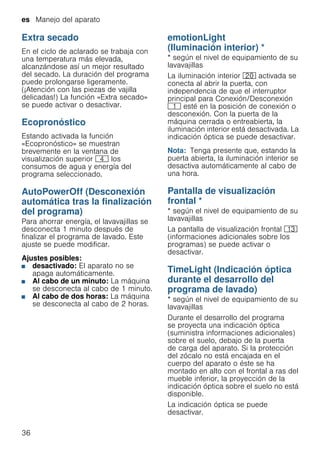 es Manejo del aparato
36
Extra secado
En el ciclo de aclarado se trabaja con
una temperatura más elevada,
alcanzándose así un mejor resultado
del secado. La duración del programa
puede prolongarse ligeramente.
(¡Atención con las piezas de vajilla
delicadas!) La función «Extra secado»
se puede activar o desactivar.
Ecopronóstico
Estando activada la función
«Ecopronóstico» se muestran
brevemente en la ventana de
visualización superior @ los
consumos de agua y energía del
programa seleccionado.
AutoPowerOff (Desconexión
automática tras la finalización
del programa)
AutoPowerOff Para ahorrar energía, el lavavajillas se
desconecta 1 minuto después de
finalizar el programa de lavado. Este
ajuste se puede modificar.
Ajustes posibles:
■ desactivado: El aparato no se
apaga automáticamente.
■ Al cabo de un minuto: La máquina
se desconecta al cabo de 1 minuto.
■ Al cabo de dos horas: La máquina
se desconecta al cabo de 2 horas.
emotionLight
(Iluminación interior) *
emotionLight * según el nivel de equipamiento de su
lavavajillas
La iluminación interior 1" activada se
conecta al abrir la puerta, con
independencia de que el interruptor
principal para Conexión/Desconexión
( esté en la posición de conexión o
desconexión. Con la puerta de la
máquina cerrada o entreabierta, la
iluminación interior está desactivada. La
indicación óptica se puede desactivar.
Nota: Tenga presente que, estando la
puerta abierta, la iluminación interior se
desactiva automáticamente al cabo de
una hora.
Pantalla de visualización
frontal *
Pantalladevisualizaciónfrontal * según el nivel de equipamiento de su
lavavajillas
La pantalla de visualización frontal ):
(informaciones adicionales sobre los
programas) se puede activar o
desactivar.
TimeLight (Indicación óptica
durante el desarrollo del
programa de lavado)
timeLight * según el nivel de equipamiento de su
lavavajillas
Durante el desarrollo del programa
se proyecta una indicación óptica
(suministra informaciones adicionales)
sobre el suelo, debajo de la puerta
de carga del aparato. Si la protección
del zócalo no está encajada en el
cuerpo del aparato o éste se ha
montado en alto con el frontal a ras del
mueble inferior, la proyección de la
indicación óptica sobre el suelo no está
disponible.
La indicación óptica se puede
desactivar.
 