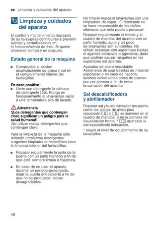 es Limpieza y cuidados del aparato
40
2 Limpieza y cuidados
del aparato
Limpiezaycuidadosdelaparato El control y mantenimiento regulares
de su lavavajillas contribuirán a prevenir
averías y perturbaciones en
el funcionamiento de éste. Si quiere
ahorrarse tiempo y un disgusto.
Estado general de la máquina
■ Compruebe si existen
acumulaciones de grasa y cal en
el compartimento interior del
lavavajillas.
En caso positivo:
■ Llene con detergente la cámara
de detergente 9:. Ponga en
funcionamiento el lavavajillas vacío
a una temperatura alta de lavado.
:Advertencia
!¡Los detergentes que contengan
cloro significan un peligro para la
salud humana!!
¡No utilizar nunca detergentes que
contengan cloro!
Para la limpieza de la máquina sólo
deberán emplearse detergentes
o agentes limpiadores específicos para
la limpieza interior del lavavajillas.
■ Repasar regularmente la junta de la
puerta con un paño húmedo a fin de
que esté siempre limpia e higiénica.
■ En caso de no usar el aparato
durante un período prolongado,
dejar la puerta entreabierta a fin de
que no se produzcan olores
desagradables.
No limpiar nunca el lavavajillas con una
limpiadora de vapor. ¡El fabricante no
se hace responsable de los daños
ulteriores que esto pudiera provocar!
Repasar regularmente el frontal y el
cuadro de mandos del aparato con un
paño húmedo; agua y un poco
de lavavajillas son suficientes. No
utilizar esponjas con superficies bastas
ni agentes abrasivos o agresivos, dado
que podrían causar rasguños en las
superficies del aparato.
Aparatos de acero inoxidable:
Abstenerse de usar bayetas de material
esponjoso o en caso de hacerlo,
lavarlas varias veces antes de usarlas
por vez primera a fin de evitar
la corrosión del aparato.
Sal descalcificadora
y abrillantador
Reponer sal y/o abrillantador tan pronto
como los pilotos de aviso para
reposición P o H se iluminen en el
cuadro de mandos, o en la pantalla de
visualización frontal * ): aparezca la
correspondiente indicación.
* según el nivel de equipamiento de su
lavavajillas
 