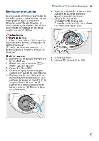 Pequeñas averías de fácil solución es
43
Bomba de evacuación
Los restos de alimentos y partículas de
suciedad gruesos no retenidos por los
filtros pueden llegar a obstruir y
bloquear la bomba de desagüe, en
cuyo caso el agua usada cubre el filtro.
Esto impide la evacuación del agua
usada, que cubre el filtro.
:Advertencia
!¡Peligro de cortes!!
¡Los trozos de vidrio u objetos agudos
retenidos en la bomba de desagüe la
pueden bloquear!
¡Proceda por tal razón siempre con
sumo cuidado al limpiar la bomba de
desagüe!
Modo de proceder:
1. Desconectar el aparato siempre de
la red eléctrica.
2. Retirar los cestos superior 12 e
inferior 9* del aparato.
3. Extraer los filtros 1j.
4. Eliminar el agua acumulada, por
ejemplo con ayuda de una esponja.
5. Desbloquear la tapa blanca de la
bomba haciendo palanca con una
cuchara, tal como se muestra en la
imagen. Sujetar la tapa por el
puentecillo y alzarla oblicuamente
hacia el interior (1). Retirar la tapa
completamente.
6. Verificar si el rodete de bomba está
cubierto de cuerpos extraños;
retirarlos en caso necesario.
7. Colocar la tapa en su
emplazamiento original (2).
Encajarla presionándola hacia abajo
(3), hasta que haga «clic».
8. Montar los filtros.
9. Colocar los cestos en su sitio.
 