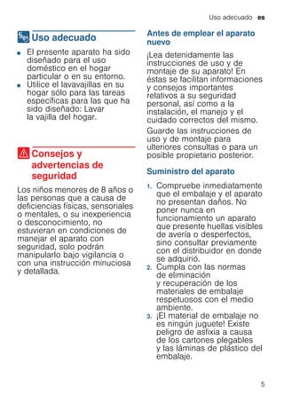 Uso adecuado es
5
8Uso adecuado
Usoadecuado ■ El presente aparato ha sido
diseñado para el uso
doméstico en el hogar
particular o en su entorno.
■ Utilice el lavavajillas en su
hogar sólo para las tareas
específicas para las que ha
sido diseñado: Lavar
la vajilla del hogar.
(Consejos y
advertencias de
seguridad
Consejosyadvertenciasdeseguridad Los niños menores de 8 años o
las personas que a causa de
deficiencias físicas, sensoriales
o mentales, o su inexperiencia
o desconocimiento, no
estuvieran en condiciones de
manejar el aparato con
seguridad, solo podrán
manipularlo bajo vigilancia o
con una instrucción minuciosa
y detallada.
Antes de emplear el aparato
nuevo
¡Lea detenidamente las
instrucciones de uso y de
montaje de su aparato! En
éstas se facilitan informaciones
y consejos importantes
relativos a su seguridad
personal, así como a la
instalación, el manejo y el
cuidado correctos del mismo.
Guarde las instrucciones de
uso y de montaje para
ulteriores consultas o para un
posible propietario posterior.
Suministro del aparato
1. Compruebe inmediatamente
que el embalaje y el aparato
no presentan daños. No
poner nunca en
funcionamiento un aparato
que presente huellas visibles
de avería o desperfectos,
sino consultar previamente
con el distribuidor en donde
se adquirió.
2. Cumpla con las normas
de eliminación
y recuperación de los
materiales de embalaje
respetuosos con el medio
ambiente.
3. ¡El material de embalaje no
es ningún juguete! Existe
peligro de asfixia a causa
de los cartones plegables
y las láminas de plástico del
embalaje.
 