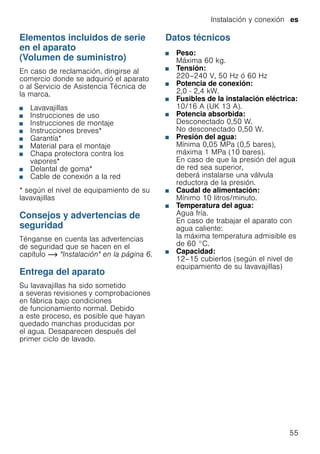 Instalación y conexión es
55
Elementos incluidos de serie
en el aparato
(Volumen de suministro)
En caso de reclamación, dirigirse al
comercio donde se adquirió el aparato
o al Servicio de Asistencia Técnica de
la marca.
■ Lavavajillas
■ Instrucciones de uso
■ Instrucciones de montaje
■ Instrucciones breves*
■ Garantía*
■ Material para el montaje
■ Chapa protectora contra los
vapores*
■ Delantal de goma*
■ Cable de conexión a la red
* según el nivel de equipamiento de su
lavavajillas
Consejos y advertencias de
seguridad
Ténganse en cuenta las advertencias
de seguridad que se hacen en el
capítulo ~ "Instalación" en la página 6.
Entrega del aparato
Su lavavajillas ha sido sometido
a severas revisiones y comprobaciones
en fábrica bajo condiciones
de funcionamiento normal. Debido
a este proceso, es posible que hayan
quedado manchas producidas por
el agua. Desaparecen después del
primer ciclo de lavado.
Datos técnicos
■ Peso:
Máxima 60 kg.
■ Tensión:
220–240 V, 50 Hz ó 60 Hz
■ Potencia de conexión:
2,0 - 2,4 kW.
■ Fusibles de la instalación eléctrica:
10/16 A (UK 13 A).
■ Potencia absorbida:
Desconectado 0,50 W.
No desconectado 0,50 W.
■ Presión del agua:
Mínima 0,05 MPa (0,5 bares),
máxima 1 MPa (10 bares).
En caso de que la presión del agua
de red sea superior,
deberá instalarse una válvula
reductora de la presión.
■ Caudal de alimentación:
Mínimo 10 litros/minuto.
■ Temperatura del agua:
Agua fría.
En caso de trabajar el aparato con
agua caliente:
la máxima temperatura admisible es
de 60 °C.
■ Capacidad:
12–15 cubiertos (según el nivel de
equipamiento de su lavavajillas)
 