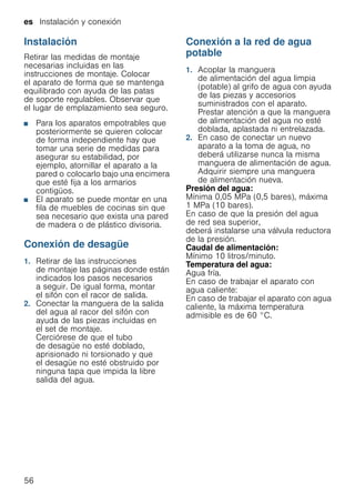 es Instalación y conexión
56
Instalación
Retirar las medidas de montaje
necesarias incluidas en las
instrucciones de montaje. Colocar
el aparato de forma que se mantenga
equilibrado con ayuda de las patas
de soporte regulables. Observar que
el lugar de emplazamiento sea seguro.
■ Para los aparatos empotrables que
posteriormente se quieren colocar
de forma independiente hay que
tomar una serie de medidas para
asegurar su estabilidad, por
ejemplo, atornillar el aparato a la
pared o colocarlo bajo una encimera
que esté fija a los armarios
contigüos.
■ El aparato se puede montar en una
fila de muebles de cocinas sin que
sea necesario que exista una pared
de madera o de plástico divisoria.
Conexión de desagüe
1. Retirar de las instrucciones
de montaje las páginas donde están
indicados los pasos necesarios
a seguir. De igual forma, montar
el sifón con el racor de salida.
2. Conectar la manguera de la salida
del agua al racor del sifón con
ayuda de las piezas incluidas en
el set de montaje.
Cerciórese de que el tubo
de desagüe no esté doblado,
aprisionado ni torsionado y que
el desagüe no esté obstruido por
ninguna tapa que impida la libre
salida del agua.
Conexión a la red de agua
potable
1. Acoplar la manguera
de alimentación del agua limpia
(potable) al grifo de agua con ayuda
de las piezas y accesorios
suministrados con el aparato.
Prestar atención a que la manguera
de alimentación del agua no esté
doblada, aplastada ni entrelazada.
2. En caso de conectar un nuevo
aparato a la toma de agua, no
deberá utilizarse nunca la misma
manguera de alimentación de agua.
Adquirir siempre una manguera
de alimentación nueva.
Presión del agua:
Mínima 0,05 MPa (0,5 bares), máxima
1 MPa (10 bares).
En caso de que la presión del agua
de red sea superior,
deberá instalarse una válvula reductora
de la presión.
Caudal de alimentación:
Mínimo 10 litros/minuto.
Temperatura del agua:
Agua fría.
En caso de trabajar el aparato con
agua caliente:
En caso de trabajar el aparato con agua
caliente, la máxima temperatura
admisible es de 60 °C.
 