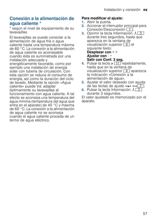 Instalación y conexión es
57
Conexión a la alimentación de
agua caliente *
Conexiónalaalimentacióndeaguacaliente * según el nivel de equipamiento de su
lavavajillas
El lavavajillas se puede conectar a la
alimentación de agua fría o agua
caliente hasta una temperatura máxima
de 60 °C. La conexión a la alimentación
de agua caliente es aconsejable
cuando ésta es suministrada por una
instalación adecuada y
energéticamente favorable, como por
ejemplo una instalación de energía
solar con tubería de circulación. Con
esta opción se reduce el consumo de
energía, así como la duración del ciclo
de lavado. Mediante la opción «Agua
caliente» puede Vd. adaptar
óptimamente su lavavajillas al
funcionamiento con agua caliente. A tal
efecto se aconseja una temperatura del
agua mínima (temperatura del agua que
entra en el aparato) de 40 °C y máxima
de 60 °C. La conexión a la alimentación
de agua caliente no se aconseja
cuando el agua caliente proceda de un
termo de agua eléctrico.
Para modificar el ajuste:
1. Abrir la puerta.
2. Accionar el interruptor principal para
Conexión/Desconexión (.
3. Oprimir la tecla Información {8
durante tres segundos, hasta que
aparezca en la ventana de
visualización superior @ el
siguiente texto:
Desplazar con < >
Ajustar con - +
Salir con Conf. 3 seg.
4. Pulsar la tecla > )* repetidamente,
hasta que en la ventana de
visualización superior @ aparezca
la indicación «Conexión a la
alimentación de agua».
5. Ajustar el valor deseado con ayuda
de las teclas de ajuste «+» «-»X.
6. Pulsar la tecla Información {8
durante 3 segundos.
El valor ajustado es memorizado por el
aparato.
 