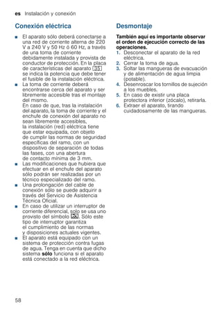 es Instalación y conexión
58
Conexión eléctrica
■ El aparato sólo deberá conectarse a
una red de corriente alterna de 220
V a 240 V y 50 Hz ó 60 Hz, a través
de una toma de corriente
debidamente instalada y provista de
conductor de protección. En la placa
de características del aparato 9J
se indica la potencia que debe tener
el fusible de la instalación eléctrica.
■ La toma de corriente deberá
encontrarse cerca del aparato y ser
libremente accesible tras el montaje
del mismo.
En caso de que, tras la instalación
del aparato, la toma de corriente y el
enchufe de conexión del aparato no
sean libremente accesibles,
la instalación (red) eléctrica tiene
que estar equipada, con objeto
de cumplir las normas de seguridad
específicas del ramo, con un
dispositivo de separación de todas
las fases, con una abertura
de contacto mínima de 3 mm.
■ Las modificaciones que hubiera que
efectuar en el enchufe del aparato
sólo podrán ser realizadas por un
técnico especializado del ramo.
■ Una prolongación del cable de
conexión sólo se puede adquirir a
través del Servicio de Asistencia
Técnica Oficial.
■ En caso de utilizar un interruptor de
corriente diferencial, solo se usa uno
provisto del símbolo ‚. Sólo este
tipo de interruptor garantiza
el cumplimiento de las normas
y disposiciones actuales vigentes.
■ El aparato está equipado con un
sistema de protección contra fugas
de agua. Tenga en cuenta que dicho
sistema sólo funciona si el aparato
está conectado a la red eléctrica.
Desmontaje
También aquí es importante observar
el orden de ejecución correcto de las
operaciones.
1. Desconectar el aparato de la red
eléctrica.
2. Cerrar la toma de agua.
3. Soltar las mangueras de evacuación
y de alimentación de agua limpia
(potable).
4. Desenroscar los tornillos de sujeción
a los muebles.
5. En caso de existir una placa
protectora inferior (zócalo), retirarla.
6. Extraer el aparato, tirando
cuidadosamente de las mangueras.
 