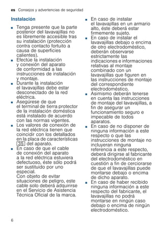 es Consejos y advertencias de seguridad
6
Instalación
■ Tenga presente que la parte
posterior del lavavajillas no
es libremente accesible tras
su instalación (protección
contra contacto fortuito a
causa de superficies
calientes).
■ Efectúe la instalación
y conexión del aparato
de conformidad a las
instrucciones de instalación
y montaje.
■ Durante la instalación
el lavavajillas debe estar
desconectado de la red
eléctrica.
■ Asegúrese de que
el terminal de tierra protector
de la instalación doméstica
está instalado de acuerdo
con las normas vigentes.
■ Los valores de conexión de
la red eléctrica tienen que
coincidir con los detallados
en la placa de características
9J del aparato.
■ En caso de que el cable
de conexión del aparato
a la red eléctrica estuviera
defectuoso, éste sólo podrá
ser sustituido por uno
especial.
Con objeto de evitar
situaciones de peligro, este
cable solo deberá adquirirse
en el Servicio de Asistencia
Técnica Oficial de la marca.
■ En caso de instalar
el lavavajillas en un armario
alto, éste deberá estar
firmemente sujeto.
■ En caso de instalar el
lavavajillas debajo o encima
de otro electrodoméstico,
deberán observarse
estrictamente las
indicaciones e informaciones
relativas al montaje
combinado con un
lavavajillas que figuren en
las instrucciones de montaje
del correspondiente
electrodoméstico.
■ Asimismo deberán tenerse
en cuenta las instrucciones
de montaje del lavavajillas, a
fin de asegurar un
funcionamiento seguro e
impecable de todos
aparatos.
■ En caso de no disponer de
ninguna información a este
respecto o que las
instrucciones de montaje no
incluyeran ninguna
referencia a este respecto,
deberá dirigirse al fabricante
del electrodoméstico en
cuestión a fin de cerciorarse
de que el lavavajillas puede
montarse debajo o encima
de dicho aparato.
■ En caso de haber recibido
ninguna información a este
respecto del fabricante, el
lavavajillas no podrá
montarse en ningún caso
debajo o encima de ningún
electrodoméstico.
 