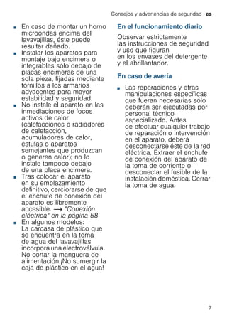 Consejos y advertencias de seguridad es
7
■ En caso de montar un horno
microondas encima del
lavavajillas, éste puede
resultar dañado.
■ Instalar los aparatos para
montaje bajo encimera o
integrables sólo debajo de
placas encimeras de una
sola pieza, fijadas mediante
tornillos a los armarios
adyacentes para mayor
estabilidad y seguridad.
■ No instale el aparato en las
inmediaciones de focos
activos de calor
(calefacciones o radiadores
de calefacción,
acumuladores de calor,
estufas o aparatos
semejantes que produzcan
o generen calor); no lo
instale tampoco debajo
de una placa encimera.
■ Tras colocar el aparato
en su emplazamiento
definitivo, cerciorarse de que
el enchufe de conexión del
aparato es libremente
accesible. ~ "Conexión
eléctrica" en la página 58
■ En algunos modelos:
La carcasa de plástico que
se encuentra en la toma
de agua del lavavajillas
incorpora una electroválvula.
No cortar la manguera de
alimentación.¡No sumergir la
caja de plástico en el agua!
En el funcionamiento diario
Observar estrictamente
las instrucciones de seguridad
y uso que figuran
en los envases del detergente
y el abrillantador.
En caso de avería
■ Las reparaciones y otras
manipulaciones específicas
que fueran necesarias sólo
deberán ser ejecutadas por
personal técnico
especializado. Antes
de efectuar cualquier trabajo
de reparación o intervención
en el aparato, deberá
desconectarse éste de la red
eléctrica. Extraer el enchufe
de conexión del aparato de
la toma de corriente o
desconectar el fusible de la
instalación doméstica. Cerrar
la toma de agua.
 