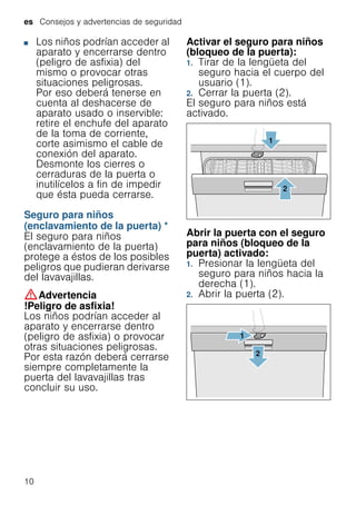 es Consejos y advertencias de seguridad
10
■ Los niños podrían acceder al
aparato y encerrarse dentro
(peligro de asfixia) del
mismo o provocar otras
situaciones peligrosas.
Por eso deberá tenerse en
cuenta al deshacerse de
aparato usado o inservible:
retire el enchufe del aparato
de la toma de corriente,
corte asimismo el cable de
conexión del aparato.
Desmonte los cierres o
cerraduras de la puerta o
inutilícelos a fin de impedir
que ésta pueda cerrarse.
Seguro para niños
(enclavamiento de la puerta) *
Enclavamientodelapuerta El seguro para niños
(enclavamiento de la puerta)
protege a éstos de los posibles
peligros que pudieran derivarse
del lavavajillas.
:Advertencia
!Peligro de asfixia!
Los niños podrían acceder al
aparato y encerrarse dentro
(peligro de asfixia) o provocar
otras situaciones peligrosas.
Por esta razón deberá cerrarse
siempre completamente la
puerta del lavavajillas tras
concluir su uso.
Activar el seguro para niños
(bloqueo de la puerta):
1. Tirar de la lengüeta del
seguro hacia el cuerpo del
usuario (1).
2. Cerrar la puerta (2).
El seguro para niños está
activado.
Abrir la puerta con el seguro
para niños (bloqueo de la
puerta) activado:
1. Presionar la lengüeta del
seguro para niños hacia la
derecha (1).
2. Abrir la puerta (2).
 