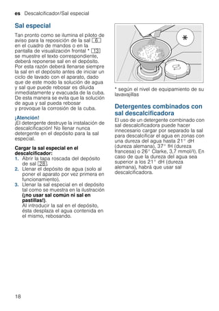 es Descalcificador/Sal especial
18
Sal especial
Tan pronto como se ilumina el piloto de
aviso para la reposición de la sal P
en el cuadro de mandos o en la
pantalla de visualización frontal * ):
se muestre el texto correspondiente,
deberá reponerse sal en el depósito.
Por esta razón deberá llenarse siempre
la sal en el depósito antes de iniciar un
ciclo de lavado con el aparato, dado
que de este modo la solución de agua
y sal que puede rebosar es diluida
inmediatamente y evacuada de la cuba.
De esta manera se evita que la solución
de agua y sal pueda rebosar
y provoque la corrosión de la cuba.
¡Atención!
¡El detergente destruye la instalación de
descalcificación! No llenar nunca
detergente en el depósito para la sal
especial.
Cargar la sal especial en el
descalcificador:
1. Abrir la tapa roscada del depósito
de sal 1b.
2. Llenar el depósito de agua (solo al
poner el aparato por vez primera en
funcionamiento).
3. Llenar la sal especial en el depósito
tal como se muestra en la ilustración
(¡no usar sal común ni sal en
pastillas!).
Al introducir la sal en el depósito,
ésta desplaza el agua contenida en
el mismo, rebosando.
* según el nivel de equipamiento de su
lavavajillas
Detergentes combinados con
sal descalcificadora
Detergenteconsaldescalcificadora El uso de un detergente combinado con
sal descalcificadora puede hacer
innecesario cargar por separado la sal
para descalcificar el agua en zonas con
una dureza del agua hasta 21° dH
(dureza alemana), 37° fH (dureza
francesa) o 26° Clarke, 3,7 mmol/l). En
caso de que la dureza del agua sea
superior a los 21° dH (dureza
alemana), habrá que usar sal
descalcificadora.
 