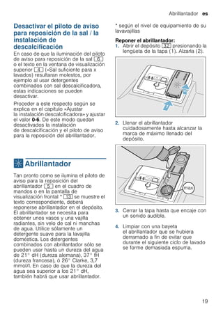 Abrillantador es
19
Desactivar el piloto de aviso
para reposición de la sal / la
instalación de
descalcificación
Desactivareldescalcificador En caso de que la iluminación del piloto
de aviso para reposición de la sal P
o el texto en la ventana de visualización
superior @ («Sal suficiente para x
lavados) resultaran molestos, por
ejemplo al usar detergentes
combinados con sal descalcificadora,
estas indicaciones se pueden
desactivar.
Proceder a este respecto según se
explica en el capítulo «Ajustar
la instalación descalcificadora» y ajustar
el valor 0-6. De este modo quedan
desactivados la instalación
de descalcificación y el piloto de aviso
para la reposición del abrillantador.
,Abrillantador
Abrillantador Tan pronto como se ilumina el piloto de
aviso para la reposición del
abrillantador H en el cuadro de
mandos o en la pantalla de
visualización frontal * ): se muestre el
texto correspondiente, deberá
reponerse abrillantador en el depósito.
El abrillantador se necesita para
obtener unos vasos y una vajilla
radiantes, sin velo de cal ni manchas
de agua. Utilice sólamente un
detergente suave para la lavajilla
doméstica. Los detergentes
combinados con abrillantador sólo se
pueden usar hasta un dureza del agua
de 21° dH (dureza alemana), 37° fH
(dureza francesa), ó 26° Clarke, 3,7
mmol/l. En caso de que la dureza del
agua sea superior a los 21° dH,
también habrá que usar abrillantador.
* según el nivel de equipamiento de su
lavavajillas
Reponer el abrillantador:
1. Abrir el depósito 92 presionando la
lengüeta de la tapa (1). Alzarla (2).
2. Llenar el abrillantador
cuidadosamente hasta alcanzar la
marca de máximo llenado del
depósito.
3. Cerrar la tapa hasta que encaje con
un sonido audible.
4. Limpiar con una bayeta
el abrillantador que se hubiera
derramado a fin de evitar que
durante el siguiente ciclo de lavado
se forme demasiada espuma.
 
