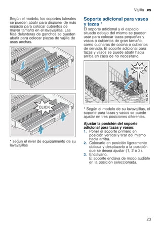 Vajilla es
23
Según el modelo, los soportes laterales
se pueden abatir para disponer de más
espacio para colocar cubiertos de
mayor tamaño en el lavavajillas. Las
filas delanteras de ganchos se pueden
abatir para colocar piezas de vajilla de
asas anchas.
* según el nivel de equipamiento de su
lavavajillas
Soporte adicional para vasos
y tazas *
Soporteadicionalparavasosytazas El soporte adicional y el espacio
situado debajo del mismo se pueden
usar para colocar tazas pequeñas y
vasos o cubiertos de gran tamaño,
como cucharas de cocina o cubiertos
de servicio. El soporte adicional para
tazas y vasos se puede abatir hacia
arriba en caso de no necesitarlo.
* Según el modelo de su lavavajillas, el
soporte para tazas y vasos se puede
ajustar en tres posiciones diferentes.
Ajustar la posición del soporte
adicional para tazas y vasos:
1. Poner el soporte primero en
posición vertical y tirar del mismo
hacia arriba.
2. Colocarlo en posición ligeramente
oblicua y desplazarlo a la posición
que se desea ajustar (1, 2 o 3).
3. Enclavarlo.
El soporte enclava de modo audible
en la posición seleccionada.
 