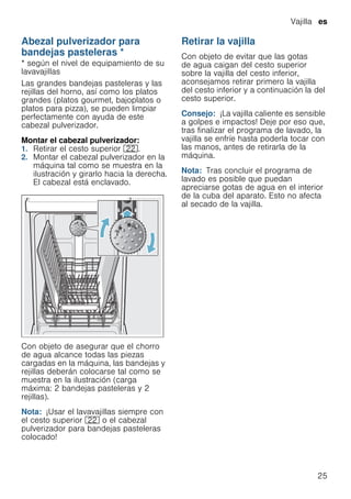 Vajilla es
25
Abezal pulverizador para
bandejas pasteleras *
Abezalpulverizadorparabandejaspasteleras * según el nivel de equipamiento de su
lavavajillas
Las grandes bandejas pasteleras y las
rejillas del horno, así como los platos
grandes (platos gourmet, bajoplatos o
platos para pizza), se pueden limpiar
perfectamente con ayuda de este
cabezal pulverizador.
Montar el cabezal pulverizador:
1. Retirar el cesto superior 12.
2. Montar el cabezal pulverizador en la
máquina tal como se muestra en la
ilustración y girarlo hacia la derecha.
El cabezal está enclavado.
Con objeto de asegurar que el chorro
de agua alcance todas las piezas
cargadas en la máquina, las bandejas y
rejillas deberán colocarse tal como se
muestra en la ilustración (carga
máxima: 2 bandejas pasteleras y 2
rejillas).
Nota: ¡Usar el lavavajillas siempre con
el cesto superior 12 o el cabezal
pulverizador para bandejas pasteleras
colocado!
Retirar la vajilla
Con objeto de evitar que las gotas
de agua caigan del cesto superior
sobre la vajilla del cesto inferior,
aconsejamos retirar primero la vajilla
del cesto inferior y a continuación la del
cesto superior.
Consejo: ¡La vajilla caliente es sensible
a golpes e impactos! Deje por eso que,
tras finalizar el programa de lavado, la
vajilla se enfríe hasta poderla tocar con
las manos, antes de retirarla de la
máquina.
Nota: Tras concluir el programa de
lavado es posible que puedan
apreciarse gotas de agua en el interior
de la cuba del aparato. Esto no afecta
al secado de la vajilla.
 