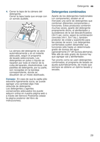 Detergente es
29
4. Cerrar la tapa de la cámara del
detergente.
Cerrar la tapa hasta que encaje con
un sonido audible.
La cámara del detergente se abre
automáticamente y en el instante
adecuado, según el programa
de lavado seleccionado. Los
detergentes en polvo o líquido se
reparten por todo el interior de la
cuba del aparato, disolviéndose. Las
pastillas de detergente, por su parte,
son recogidas en la bandeja
correspondiente, donde se
disuelven de un modo dosificado.
Consejo: En caso de que la vajilla sólo
estuviera ligeramente sucia, se puede
agregar una cantidad algo más
reducida de detergente.
Los detergentes y agentes
conservantes adecuados los puede
adquirir online en nuestra página web o
a través del Servicio Postventa (véase
la página posterior del libro de
instrucciones).
Detergentes combinados
Aparte de los detergentes tradicionales
(un componente), existen en el
mercado una serie de detergentes que
combinan diferentes componentes y
funciones. Estos productos contienen
muchas veces, aparte del detergente
propiamente dicho, el abrillantador y
sucedáneos de la sal descalcificadora
(3in1) así, como, según la combinación
concreta (4in1, 5in1 etc.), también
protector de cristal y súperbrillo para
las piezas de acero. Los detergentes
combinados suelen desarrollar sus
funciones sólo hasta un determinado
grado de dureza del agua
(generalmente 21°dH dureza alemana).
Más allá de este grado de dureza hay
que agregar sal y abrillantador.
Tan pronto como se usen detergentes
combinados, el programa de lavado se
ajusta automáticamente, de modo que
siempre se obtiene un óptimo lavado y
secado.
 