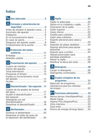 es
3
Índice
esInstrucciones de uso
8Uso adecuado . . . . . . . . . . . . . . . 5
(Consejos y advertencias de
seguridad . . . . . . . . . . . . . . . . . . . 5
Antes de emplear el aparato nuevo . . 5
Suministro del aparato . . . . . . . . . . . . 5
Instalación . . . . . . . . . . . . . . . . . . . . . 6
En el funcionamiento diario . . . . . . . . 7
En caso de avería. . . . . . . . . . . . . . . . 7
Desguace del aparato usado . . . . . . . 8
Enclavamiento de la puerta . . . . . . . 10
7Protección del medio
ambiente. . . . . . . . . . . . . . . . . . . 11
Embalaje. . . . . . . . . . . . . . . . . . . . . . 11
Aparatos usados . . . . . . . . . . . . . . . 11
*Presentación del aparato . . . . . 12
Cuadro de mandos. . . . . . . . . . . . . . 12
Interior del aparato . . . . . . . . . . . . . . 12
Tecla Información . . . . . . . . . . . . . . . 13
Programar el tempor . . . . . . . . . . . . 13
Puesta en funcionamiento inicial
del aparato . . . . . . . . . . . . . . . . . . . . 14
Ajustes . . . . . . . . . . . . . . . . . . . . . . . 15
+Descalcificador / Sal especial. . 17
Cuadro de los grados de dureza
del agua . . . . . . . . . . . . . . . . . . . . . . 17
Ajustar el descalcificadorr . . . . . . . . 17
Sal especial . . . . . . . . . . . . . . . . . . . 18
Detergente con sal
descalcificadora . . . . . . . . . . . . . . . . 18
Desactivar el descalcificador . . . . . . 19
,Abrillantador. . . . . . . . . . . . . . . . 19
Dosificar el abrillantador. . . . . . . . . . 20
Desactivar el piloto de aviso de
la reposición del abrillantador . . . 20
-Vajilla . . . . . . . . . . . . . . . . . . . . . 20
Vajilla no adecuada. . . . . . . . . . . . . . 20
Daños en la cristalería y vajilla . . . . . 21
Colocación de la vajilla . . . . . . . . . . . 21
Cesto superior. . . . . . . . . . . . . . . . . . 21
Cesto inferior. . . . . . . . . . . . . . . . . . . 22
Cestilla para cubiertos. . . . . . . . . . . . 22
Cajón para cubiertos. . . . . . . . . . . . . 22
Soporte adicional para vasos y
tazas . . . . . . . . . . . . . . . . . . . . . . . . . 23
Soportes de platos abatibles. . . . . . . 24
Soporte adicional para piezas
pequeñas . . . . . . . . . . . . . . . . . . . . . 24
Soporte para cuchillos . . . . . . . . . . . 24
Abezal pulverizador para
bandejas pasteleras . . . . . . . . . . . . . 25
Retirar la vajilla . . . . . . . . . . . . . . . . . 25
Modificar la altura del cesto . . . . . . . 26
.Detergente . . . . . . . . . . . . . . . . . 28
Cargar el detergente . . . . . . . . . . . . . 28
Detergentes combinados . . . . . . . . . 29
/Cuadro sinóptico de los
programas . . . . . . . . . . . . . . . . . 31
Selección de programas . . . . . . . . . . 32
Advertencia para los institutos
de ensayo . . . . . . . . . . . . . . . . . . . . . 32
0Funciones adicionales . . . . . . . 33
Menos tiempo (VarioSpeedPlus) . . . . 33
Media Carga . . . . . . . . . . . . . . . . . . . 33
Higiene Plus (HygienePlus) . . . . . . . . 33
Zona intensiva. . . . . . . . . . . . . . . . . . 33
Extra brillo . . . . . . . . . . . . . . . . . . . . . 33
Ahorro de energía (Energy Save) . . . 33
 