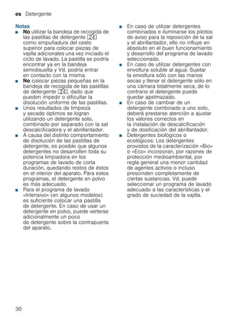 es Detergente
30
Notas
■ No utilizar la bandeja de recogida de
las pastillas de detergente 1B
como empuñadura del cesto
superior para colocar piezas de
vajilla adicionales una vez iniciado el
ciclo de lavado. La pastilla se podría
encontrar ya en la bandeja
semidisuelta y Vd. podría entrar
en contacto con la misma.
■ No colocar piezas pequeñas en la
bandeja de recogida de las pastillas
de detergente 1B, dado que
pueden impedir o dificultar la
disolución uniforme de las pastillas.
■ Unos resultados de limpieza
y secado óptimos se logran
utilizando un detergente solo,
combinado por separado con la sal
descalcificadora y el abrillantador.
■ A causa del distinto comportamiento
de disolución de las pastillas de
detergente, es posible que algunos
detergentes no desarrollen toda su
potencia limpiadora en los
programas de lavado de corta
duración, quedando restos de éstos
en el interior del aparato. Para estos
programas, el detergente en polvo
es más adecuado.
■ Para el programa de lavado
«Intensivo» (en algunos modelos)
es suficiente colocar una pastilla
de detergente. En caso de usar un
detergente en polvo, puede verterse
adicionalmente un poco
de detergente sobre la contrapuerta
del aparato.
■ En caso de utilizar detergentes
combinados e iluminarse los pilotos
de aviso para la reposición de la sal
y el abrillantador, ello no influye en
absoluto en el buen funcionamiento
y desarrollo del programa de lavado
seleccionado.
■ En caso de utilizar detergentes con
envoltura soluble al agua: Sujetar
la envoltura sólo con las manos
secas y llenar el detergente sólo en
una cámara totalmente seca, de lo
contrario el detergente puede
quedar apelmazado.
■ En caso de cambiar de un
detergente combinado a uno solo,
deberá prestarse atención a ajustar
los valores correctos en
la instalación de descalcificación
y de dosificación del abrillantador.
■ Detergentes biológicos o
ecológicos: Los detergentes
provistos de la caracterización «Bio»
o «Eco» incorporan, por razones de
protección medioambiental, por
regla general una menor cantidad
de agentes activos o incluso
prescinden completamente de
ciertas sustancias. Vd. puede
seleccionar un programa de lavado
adecuado a las características y el
grado de suciedad de la vajilla.
 