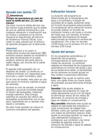 Manejo del aparato es
35
Secado con zeolita ¼
Secadoconzeolita :Advertencia
!Peligro de quemadura en caso de
tocar la salida del aire 1R con las
manos!
¡No tocar nunca la salida del aire con
las manos! enga presente que la salida
de aire se calienta fuertemente y que
cualquier alteración o modificación que
se hiciera o produjera en la misma
requerirá la intervención del Servicio
de Asistencia Técnica Oficial, cuyo
coste no está cubierto por el servicio
de garantía otorgado por el fabricante.
¡Atención!
Preste atención a no cubrir ni
obstaculizar la boca de aspiración 1J,
evitando colocar objetos no resistente a
las altas temperaturas en la parte
posterior derecha del cesto para la
vajilla inferior, por encima de la salida
del aire 1R.
El aparato está equipado con un
depósito de zeolita. La zeolita es un
material (mineral) con capacidad para
acumular y ceder humedad y calor.
En el ciclo de lavado, este calor se usa
para secar el mineral y calentar el agua
de aclarado.
Durante el ciclo de secado, el mineral
absorbe y acumula humedad desde
el interior del lavavajillas, cediendo
energía calorífica. Esta energía
calorífica se expulsa del interior del
lavavajillas conjuntamente con el aire
seco, lográndose así un secado más
rápido y completo.
De este modo también se reduce el
consumo energético del aparato.
Indicación horaria
La duración del programa es
determinada por la temperatura del
agua y la cantidad y el grado de
suciedad de la vajilla, pudiendo variar
(en función de programa seleccionado).
La visualización de la indicación horaria
se puede realizar en formato de
indicación horaria o de horas y minutos
de modo que, por ejemplo, el tiempo
disponible del programa de lavado
seleccionado se muestra en ventana de
visualización «Fin a las» en formato
15:20 horas o en la ventana «Fin en» en
formato 3:25 horas.
Ajuste del sensor
En los programas automáticos, el
desarrollo del programa
correspondiente es optimizado por
medio de sensores. Lo sensores
adaptan la intensidad de los programas
automáticos en función del grado y tipo
de suciedad de la vajilla. La sensibilidad
de los sensores se puede ajustar en
tres niveles o posiciones diferentes.
Estándar: Este ajuste es óptimo para
lavar una vajilla mixta con fuerte grado
de suciedad, aunque ahorrando energía
y agua.
Sensible: Este ajuste adapta la
intensidad del programa en caso de
vajilla ligeramente sucia a fin de lograr
la eliminación eficaz de los restos de
alimentos. El consumo de energía y
agua se adapta en consecuencia.
Muy sensible: Mediante este ajuste se
adapta la intensidad del programa a
unas condiciones de trabajo más
difíciles, como por ejemplo lavar vajilla
con restos de alimentos resecos. Este
ajuste se aconseja también en caso de
usar detergentes biológicos o
ecológicos, que contienen una menor
cantidad de agentes activos. El
consumo de energía y agua se adapta
en consecuencia.
 