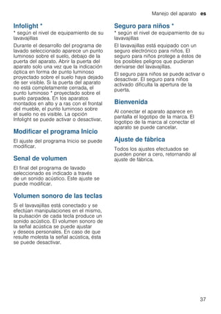 Manejo del aparato es
37
Infolight *
infoLight * según el nivel de equipamiento de su
lavavajillas
Durante el desarrollo del programa de
lavado seleccionado aparece un punto
luminoso sobre el suelo, debajo de la
puerta del aparato. Abrir la puerta del
aparato solo una vez que la indicación
óptica en forma de punto luminoso
proyectado sobre el suelo haya dejado
de ser visible. Si la puerta del aparato
no está completamente cerrada, el
punto luminoso * proyectado sobre el
suelo parpadea. En los aparatos
montados en alto y a ras con el frontal
del mueble, el punto luminoso sobre
el suelo no es visible. La opción
Infolight se puede activar o desactivar.
Modificar el programa Inicio
El ajuste del programa Inicio se puede
modificar.
Senal de volumen
El final del programa de lavado
seleccionado es indicado a través
de un sonido acústico. Este ajuste se
puede modificar.
Volumen sonoro de las teclas
Si el lavavajillas está conectado y se
efectúan manipulaciones en el mismo,
la pulsación de cada tecla produce un
sonido acústico. El volumen sonoro de
la señal acústica se puede ajustar
y deseos personales. En caso de que
resulte molesta la señal acústica, ésta
se puede desactivar.
Seguro para niños *
Seguroparaniños * según el nivel de equipamiento de su
lavavajillas
El lavavajillas está equipado con un
seguro electrónico para niños. El
seguro para niños protege a éstos de
los posibles peligros que pudieran
derivarse del lavavajillas.
El seguro para niños se puede activar o
desactivar. El seguro para niños
activado dificulta la apertura de la
puerta.
Bienvenida
Al conectar el aparato aparece en
pantalla el logotipo de la marca. El
logotipo de la marca al conectar el
aparato se puede cancelar.
Ajuste de fábrica
Todos los ajustes efectuados se
pueden poner a cero, retornando al
ajuste de fábrica.
 