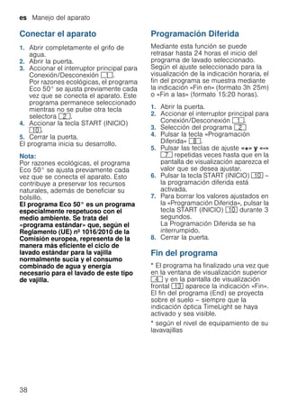 es Manejo del aparato
38
Conectar el aparato
1. Abrir completamente el grifo de
agua.
2. Abrir la puerta.
3. Accionar el interruptor principal para
Conexión/Desconexión (.
Por razones ecológicas, el programa
Eco 50° se ajusta previamente cada
vez que se conecta el aparato. Este
programa permanece seleccionado
mientras no se pulse otra tecla
selectora 0.
4. Accionar la tecla START (INICIO)
)".
5. Cerrar la puerta.
El programa inicia su desarrollo.
Nota:
Por razones ecológicas, el programa
Eco 50° se ajusta previamente cada
vez que se conecta el aparato. Esto
contribuye a preservar los recursos
naturales, además de beneficiar su
bolsillo.
El programa Eco 50° es un programa
especialmente respetuoso con el
medio ambiente. Se trata del
«programa estándar» que, según el
Reglamento (UE) nº 1016/2010 de la
Comisión europea, representa de la
manera más eficiente el ciclo de
lavado estándar para la vajilla
normalmente sucia y el consumo
combinado de agua y energía
necesario para el lavado de este tipo
de vajilla.
Programación Diferida
Mediante esta función se puede
retrasar hasta 24 horas el inicio del
programa de lavado seleccionado.
Según el ajuste seleccionado para la
visualización de la indicación horaria, el
fin del programa se muestra mediante
la indicación «Fin en» (formato 3h 25m)
o «Fin a las» (formato 15:20 horas).
1. Abrir la puerta.
2. Accionar el interruptor principal para
Conexión/Desconexión (.
3. Selección del programa 0
4. Pulsar la tecla «Programación
Diferida» `.
5. Pulsar las teclas de ajuste «+» y «-»
X repetidas veces hasta que en la
pantalla de visualización aparezca el
valor que se desea ajustar.
6. Pulsar la tecla START (INICIO) )" –
la programación diferida está
activada.
7. Para borrar los valores ajustados en
la «Programación Diferida», pulsar la
tecla START (INICIO) )" durante 3
segundos.
La Programación Diferida se ha
interrumpido.
8. Cerrar la puerta.
Fin del programa
* El programa ha finalizado una vez que
en la ventana de visualización superior
@ y en la pantalla de visualización
frontal ): aparece la indicación «Fin».
El fin del programa (End) se proyecta
sobre el suelo – siempre que la
indicación óptica TimeLight se haya
activado y sea visible.
* según el nivel de equipamiento de su
lavavajillas
 