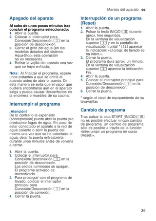 Manejo del aparato es
39
Apagado del aparato
Al cabo de unos pocos minutos tras
concluir el programa seleccionado:
1. Abrir la puerta.
2. Colocar el interruptor para
Conexión/Desconexión ( en la
posición de desconexión.
3. Cerrar el grifo del agua (en los
modelos dotados del sistema
Aqua-Stop, esta operación
no es necesaria).
4. Retirar la vajilla del aparato una vez
que se haya enfriado.
Nota: Al finalizar el programa, espere
unos instantes a que se enfríe el
aparato antes de abrir la puerta. De
esta manera se evita que el vapor que
pudiera encontrarse aún en el aparato
salga y pueda causar desperfectos en
la encimera o muebles de su cocina.
Interrumpir el programa
¡Atención!
De lo contrario la expansión
(sobrepresión) puede abrir la puerta y/o
producirse fugas de agua. En caso de
estar conectado el aparato a la red de
agua caliente o abrir la puerta del
mismo una vez que se ha calentado el
agua, dejar la puerta entreabierta
durante unos minutos antes de volverla
a cerrar.
1. Abrir la puerta.
2. Colocar el interruptor para
Conexión/Desconexión ( en la
posición de desconexión.
Los pilotos luminosos se apagan.
El programa activado es
memorizado.
3. Para proseguir con el programa de
lavado, colocar el interruptor
principal para
Conexión/Desconexión ( en la
posición de conexión.
4. Cerrar la puerta.
Interrupción de un programa
(Reset)
Interrupcióndeunprograma 1. Abrir la puerta.
2. Pulsar la tecla INICIO )" durante
aprox. tres segundos.
En la ventana de visualización
superior @ y en la pantalla de
visualización frontal * ): aparece
la indicación: «El progr. de lavado se
ha interr.».
3. Cerrar la puerta.
El programa dura aprox. un minuto.
En la ventana de visualización
superior @ aparece la indicación:
Fin.
4. Abrir la puerta.
5. Colocar el interruptor principal para
Conexión/Desconexión ( en la
posición de desconexión.
6. Cerrar la puerta.
* según el nivel de equipamiento de su
lavavajillas
Cambio de programa
Tras pulsar la teca START (INICIO) )"
no es posible efectuar ningún cambio
de programa. Un cambio de programa
sólo es posible a través de la función
«Interrumpir un programa en curso
(Reset)».
 