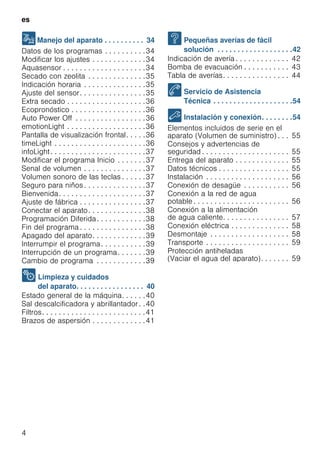 es
4
1Manejo del aparato . . . . . . . . . . 34
Datos de los programas . . . . . . . . . .34
Modificar los ajustes . . . . . . . . . . . . .34
Aquasensor . . . . . . . . . . . . . . . . . . . .34
Secado con zeolita . . . . . . . . . . . . . .35
Indicación horaria . . . . . . . . . . . . . . .35
Ajuste del sensor. . . . . . . . . . . . . . . .35
Extra secado . . . . . . . . . . . . . . . . . . .36
Ecopronóstico . . . . . . . . . . . . . . . . . .36
Auto Power Off . . . . . . . . . . . . . . . . .36
emotionLight . . . . . . . . . . . . . . . . . . .36
Pantalla de visualización frontal. . . . .36
timeLight . . . . . . . . . . . . . . . . . . . . . .36
infoLight. . . . . . . . . . . . . . . . . . . . . . .37
Modificar el programa Inicio . . . . . . .37
Senal de volumen . . . . . . . . . . . . . . .37
Volumen sonoro de las teclas . . . . . .37
Seguro para niños . . . . . . . . . . . . . . .37
Bienvenida. . . . . . . . . . . . . . . . . . . . .37
Ajuste de fábrica . . . . . . . . . . . . . . . .37
Conectar el aparato. . . . . . . . . . . . . .38
Programación Diferida. . . . . . . . . . . .38
Fin del programa . . . . . . . . . . . . . . . .38
Apagado del aparato. . . . . . . . . . . . .39
Interrumpir el programa. . . . . . . . . . .39
Interrupción de un programa. . . . . . .39
Cambio de programa . . . . . . . . . . . .39
2 Limpieza y cuidados
del aparato. . . . . . . . . . . . . . . . . 40
Estado general de la máquina. . . . . .40
Sal descalcificadora y abrillantador. .40
Filtros. . . . . . . . . . . . . . . . . . . . . . . . .41
Brazos de aspersión . . . . . . . . . . . . .41
3 Pequeñas averías de fácil
solución . . . . . . . . . . . . . . . . . . .42
Indicación de avería . . . . . . . . . . . . . 42
Bomba de evacuación . . . . . . . . . . . 43
Tabla de averías. . . . . . . . . . . . . . . . 44
4 Servicio de Asistencia
Técnica . . . . . . . . . . . . . . . . . . . .54
5 Instalación y conexión. . . . . . . .54
Elementos incluidos de serie en el
aparato (Volumen de suministro) . . . 55
Consejos y advertencias de
seguridad . . . . . . . . . . . . . . . . . . . . . 55
Entrega del aparato . . . . . . . . . . . . . 55
Datos técnicos . . . . . . . . . . . . . . . . . 55
Instalación . . . . . . . . . . . . . . . . . . . . 56
Conexión de desagüe . . . . . . . . . . . 56
Conexión a la red de agua
potable . . . . . . . . . . . . . . . . . . . . . . . 56
Conexión a la alimentación
de agua caliente. . . . . . . . . . . . . . . . 57
Conexión eléctrica . . . . . . . . . . . . . . 58
Desmontaje . . . . . . . . . . . . . . . . . . . 58
Transporte . . . . . . . . . . . . . . . . . . . . 59
Protección antiheladas
(Vaciar el agua del aparato). . . . . . . 59
 