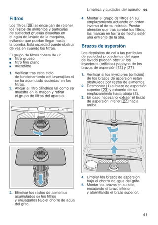 Limpieza y cuidados del aparato es
41
Filtros
Los filtros 1j se encargan de retener
los restos de alimentos y partículas
de suciedad gruesas disueltas en
el agua de lavado de la máquina,
evitando que puedan llegar hasta
la bomba. Esta suciedad puede obstruir
de vez en cuando los filtros.
El grupo de filtros consta de un
■ filtro grueso
■ filtro fino plano
■ microfiltro
1. Verificar tras cada ciclo
de funcionamiento del lavavajillas si
se ha acumulado suciedad en los
filtros.
2. Aflojar el filtro cilíndrico tal como se
muestra en la imagen y retirar
el grupo de filtros del aparato.
3. Eliminar los restos de alimentos
acumulados en los filtros
y enjuagarlos bajo el chorro de agua
del grifo.
4. Montar el grupo de filtros en su
emplazamiento actuando en orden
inverso al de su retirada. Prestar
atención que tras apretar los filtros,
las marcas en forma de flecha estén
una enfrente de la otra.
Brazos de aspersión
Los depósitos de cal o las partículas
de suciedad procedentes del agua
de lavado pueden obstruir los
inyectores (orificios) y apoyos de los
brazos de aspersión 1: y 1Z.
1. Verificar si los inyectores (orificios)
de los brazos de aspersión están
obstruidos por restos de alimentos.
2. Desmontar (1) el brazo de aspersión
superior 1: y extraerlo de su
emplazamiento hacia abajo (2).
3. En caso necesario, extraer el brazo
de aspersión inferior 1Z hacia
arriba.
4. Limpiar los brazos de aspersión
bajo el chorro de agua del grifo.
5. Montar los brazos en su sitio,
encajando el brazo inferior
y atornillando el brazo superior.
 