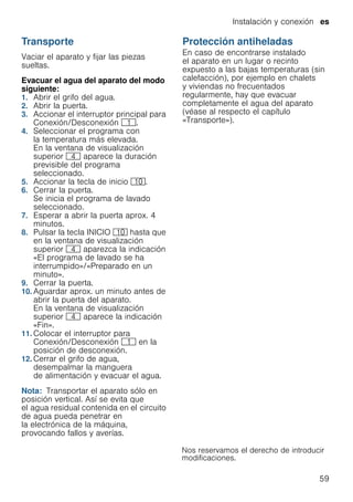 Instalación y conexión es
59
Transporte
Vaciar el aparato y fijar las piezas
sueltas.
Evacuar el agua del aparato del modo
siguiente:
1. Abrir el grifo del agua.
2. Abrir la puerta.
3. Accionar el interruptor principal para
Conexión/Desconexión (.
4. Seleccionar el programa con
la temperatura más elevada.
En la ventana de visualización
superior @ aparece la duración
previsible del programa
seleccionado.
5. Accionar la tecla de inicio )".
6. Cerrar la puerta.
Se inicia el programa de lavado
seleccionado.
7. Esperar a abrir la puerta aprox. 4
minutos.
8. Pulsar la tecla INICIO )" hasta que
en la ventana de visualización
superior @ aparezca la indicación
«El programa de lavado se ha
interrumpido»/«Preparado en un
minuto».
9. Cerrar la puerta.
10. Aguardar aprox. un minuto antes de
abrir la puerta del aparato.
En la ventana de visualización
superior @ aparece la indicación
«Fin».
11. Colocar el interruptor para
Conexión/Desconexión ( en la
posición de desconexión.
12. Cerrar el grifo de agua,
desempalmar la manguera
de alimentación y evacuar el agua.
Nota: Transportar el aparato sólo en
posición vertical. Así se evita que
el agua residual contenida en el circuito
de agua pueda penetrar en
la electrónica de la máquina,
provocando fallos y averías.
Protección antiheladas
Protecciónantiheladas(Vaciarelaguadelaparato) En caso de encontrarse instalado
el aparato en un lugar o recinto
expuesto a las bajas temperaturas (sin
calefacción), por ejemplo en chalets
y viviendas no frecuentados
regularmente, hay que evacuar
completamente el agua del aparato
(véase al respecto el capítulo
«Transporte»).
 