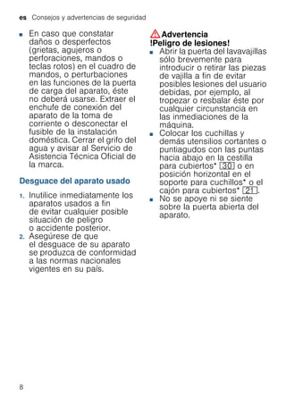 es Consejos y advertencias de seguridad
8
■ En caso que constatar
daños o desperfectos
(grietas, agujeros o
perforaciones, mandos o
teclas rotos) en el cuadro de
mandos, o perturbaciones
en las funciones de la puerta
de carga del aparato, éste
no deberá usarse. Extraer el
enchufe de conexión del
aparato de la toma de
corriente o desconectar el
fusible de la instalación
doméstica. Cerrar el grifo del
agua y avisar al Servicio de
Asistencia Técnica Oficial de
la marca.
Desguace del aparato usado
1. Inutilice inmediatamente los
aparatos usados a fin
de evitar cualquier posible
situación de peligro
o accidente posterior.
2. Asegúrese de que
el desguace de su aparato
se produzca de conformidad
a las normas nacionales
vigentes en su país.
:Advertencia
!Peligro de lesiones!
■ Abrir la puerta del lavavajillas
sólo brevemente para
introducir o retirar las piezas
de vajilla a fin de evitar
posibles lesiones del usuario
debidas, por ejemplo, al
tropezar o resbalar éste por
cualquier circunstancia en
las inmediaciones de la
máquina.
■ Colocar los cuchillas y
demás utensilios cortantes o
puntiagudos con las puntas
hacia abajo en la cestilla
para cubiertos* 9" o en
posición horizontal en el
soporte para cuchillos* o el
cajón para cubiertos* 1*.
■ No se apoye ni se siente
sobre la puerta abierta del
aparato.
 
