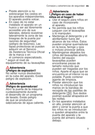 Consejos y advertencias de seguridad es
9
■ Preste atención a no
sobrecargar los cestos en
los aparatos independientes.
El aparato podría volcar.
■ En caso de no estar
instalado el aparato en un
hueco y ser así libremente
accesible uno de sus
laterales, deberá revestirse
lateralmente la zona de las
bisagras de la puerta por
razones de seguridad
(peligro de lesiones). Las
tapas protectoras se pueden
adquirir en el Servicio
de Asistencia Técnica Oficial
de la marca o en
el comercio especializado.
* según el nivel de
equipamiento de su lavavajillas
:Advertencia
!¡Peligro de explosión!!
No verter nunca disolventes
en la cuba del aparato. Existe
peligro de explosión.
:Advertencia
!Peligro de quemaduras!
Abrir la puerta de la máquina
cuidadosamente durante
el desarrollo de un programa
de lavado. Existe peligro
de que se produzcan
salpicaduras de agua caliente.
:Advertencia
! ¡Peligro en caso de haber
niños en el hogar!!
■ Use el seguro para niños en
caso de incorporarlo
el aparato.
■ No permita que los niños
jueguen con el lavavajillas
o lo manipulen.
■ Mantenga el detergente y el
abrillantador fuera del
alcance de los niños. Éstos
pueden originar quemaduras
en la boca, faringe y ojos
o incluso provocar asfixia.
■ Manténganse alejados los
niños del lavavajillas abierto.
Dentro del equipo
lavavajillas pueden
encontrarse piezas de
tamaño reducido que
pueden ser tragadas por los
niños. Aparte el agua que se
encuentra en el interior no es
potable. Puede contener
agente de limpieza.
■ Prestar atención que los
niños no introduzcan las
manos en la bandeja de
recogida de las pastillas de
detergente 1B. Sus dedos
podrían quedar atrapados en
las rejillas.
■ En los aparatos instalados
en alto, prestar atención al
abrir y cerrar la puerta a que
los niños no se introduzcan
o queden atrapados entre la
puerta del aparato y la
puerta del armario situado
debajo.
 
