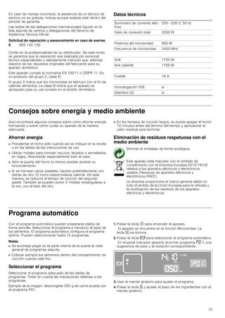13
En caso de manejo incorrecto, la asistencia de un técnico de
servicio no es gratuita, incluso aunque todavía esté dentro del
período de garantía.
Las señas de las delegaciones internacionales figuran en la
lista adjunta de centros y delegaciones del Servicio de
Asistencia Técnica Oficial.
Solicitud de reparación y asesoramiento en caso de averías
Confíe en la profesionalidad de su distribuidor. De este modo
se garantiza que la reparación sea realizada por personal
técnico especializado y debidamente instruido que, además,
dispone de los repuestos originales del fabricante para su
aparato doméstico.
Este aparato cumple la normativa EN 55011 o CISPR 11. Es
un producto del grupo 2, clase B.
El grupo 2 indica que los microondas se fabrican con el fin de
calentar alimentos. La clase B indica que el aparato es
apropiado para su uso privado en el ámbito doméstico.
Datos técnicos
Consejos sobre energía y medio ambiente
Aquí encontrará algunos consejos sobre cómo ahorrar energía
horneando y sobre cómo cuidar su aparato de la manera
adecuada.
Ahorrar energía
■ Precalentar el horno sólo cuando así se indique en la receta
o en las tablas de las instrucciones de uso.
■ Utilizar moldes para hornear oscuros, lacados o esmaltados
en negro. Absorberán especialmente bien el calor.
■ Abrir la puerta del horno lo menos posible durante su
funcionamiento.
■ Si se hornean varios pasteles, hacerlo preferiblemente uno
detrás de otro. El horno estará todavía caliente. De esta
manera, se reducirá el tiempo de cocción del segundo
pastel. También se pueden poner 2 moldes rectangulares a
la vez, uno al lado del otro.
■ En los tiempos de cocción largos, se puede apagar el horno
10 minutos antes del término del tiempo y aprovechar el
calor residual para terminar.
Eliminación de residuos respetuosa con el
medio ambiente
Programa automático
Con el programa automático pueden prepararse platos de
forma sencilla. Seleccionar el programa e introducir el peso de
los alimentos. El programa automático configura el programa
óptimo. Pueden seleccionarse hasta 15 programas.
Notas
■ Se aconseja pegar en la parte interna de la puerta la vista
general de programas adjunta.
■ Colocar siempre los alimentos dentro del compartimento de
cocción cuando esté frío.
Seleccionar el programa
Seleccionar el programa adecuado de las tablas de
programas. Tener en cuenta las indicaciones relativas a los
programas.
Ejemplo de la imagen: descongelar 350 g de carne picada con
el programa P01.
1. Pulsar la tecla # para encender el aparato.
El aparato se encuentra en la función Microondas. La
tecla ! se ilumina.
2. Pulsar la tecla = para seleccionar el programa automático.
En el panel indicador aparece el primer programa ˜‹‚, una
sugerencia de peso y la duración correspondiente.
3. Usar el mando giratorio para ajustar el programa.
4. Pulsar la tecla A y ajustar el peso de los ingredientes con el
mando giratorio.
E 902 145 150
Suministro de corriente eléc-
trica
220 - 230 V, 50 hz
Valor de conexión total 3350 W
Potencia del microondas 900 W
Frecuencia de microondas 2450 MHz
Grill 1750 W
Aire caliente 1750 W
Fusible 16 A
Homologación VDE sí
Distintivo CE sí
Eliminar el embalaje de forma ecológica.
Este aparato está marcado con el símbolo de
cumplimiento con la Directiva Europea 2012/19/UE
relativa a los aparatos eléctricos y electrónicos
usados (Residuos de aparatos eléctricos y
electrónicos RAEE).
La directiva proporciona el marco general válido en
todo el ámbito de la Unión Europea para la retirada y
la reutilización de los residuos de los aparatos
eléctricos y electrónicos.
 