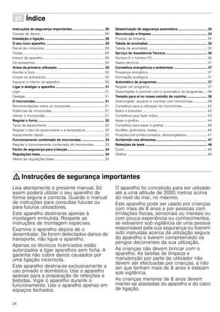 26
ì Índice[pt]Instruçõesdeserviço
Instruções de segurança importantes................................... 26
Causas de danos.............................................................................28
Instalação e ligação................................................................. 29
O seu novo aparelho ............................................................... 29
Painel de comandos .......................................................................29
Teclas.................................................................................................29
Interior do aparelho.........................................................................29
Os acessórios...................................................................................30
Antes da primeira utilização ................................................... 30
Acertar a hora...................................................................................30
Limpar os acessórios......................................................................30
Aquecer o interior do aparelho.....................................................30
Ligar e desligar o aparelho ..................................................... 31
Ligar....................................................................................................31
Desligar..............................................................................................31
O microondas........................................................................... 31
Recomendações sobre os recipientes........................................31
Potências de microondas ..............................................................31
Utilizar o microondas ......................................................................31
Regular o forno ........................................................................ 32
Tipos de aquecimento ....................................................................32
Regular o tipo de aquecimento e a temperatura ...................... 32
Aquecimento rápido........................................................................33
Funcionamento combinado do microondas ......................... 33
Regular o funcionamento combinado do microondas............. 33
Fecho de segurança para crianças........................................ 34
Regulações base...................................................................... 34
Alterar as regulações base............................................................34
Desactivação de segurança automática................................ 34
Manutenção e limpeza............................................................. 34
Produto de limpeza .........................................................................35
Tabela de anomalias................................................................ 35
Tabela de anomalias.......................................................................35
Serviço de Assistência Técnica ............................................. 36
Número E e número FD .................................................................36
Dados técnicos ................................................................................37
Conselhos energéticos e ambientais .................................... 37
Poupança energética......................................................................37
Eliminação ecológica......................................................................37
Automático de programas ...................................................... 37
Regular um programa.....................................................................37
Descongelar e cozinhar com o automático de programas..... 38
Testado para si no nosso estúdio de cozinha ...................... 39
Descongelar, aquecer e cozinhar com microondas................. 39
Conselhos para a utilização do microondas..............................42
Bolos e biscoitos .............................................................................42
Conselhos para fazer bolos...........................................................43
Assar e grelhar.................................................................................44
Conselhos para assar e grelhar ...................................................46
Soufflés, gratinados, tostas............................................................46
Produtos pré-confeccionados, ultracongelados ........................ 47
Acrilamido nos alimentos ....................................................... 47
Refeições de teste ................................................................... 48
Cozer..................................................................................................48
Grelhar ...............................................................................................48
: Instruções de segurança importantes
Leia atentamente o presente manual. Só
assim poderá utilizar o seu aparelho de
forma segura e correcta. Guarde o manual
de instruções para consultas futuras ou
para futuros utilizadores.
Este aparelho destina-se apenas à
montagem embutida. Respeite as
instruções de montagem especiais.
Examine o aparelho depois de o
desembalar. Se forem detectados danos de
transporte, não ligue o aparelho.
Apenas os técnicos licenciados estão
autorizados a ligar aparelhos sem ficha. A
garantia não cobre danos causados por
uma ligação incorrecta.
Este aparelho destina-se exclusivamente a
uso privado e doméstico. Use o aparelho
apenas para a preparação de refeições e
bebidas. Vigie o aparelho durante o
funcionamento. Use o aparelho apenas em
espaços fechados.
O aparelho foi concebido para ser utilizado
até a uma altitude de 2000 metros acima
do nível do mar, no máximo.
Este aparelho pode ser usado por crianças
com mais de 8 anos e por pessoas com
limitações físicas, sensoriais ou mentais ou
com pouca experiência ou conhecimentos,
se estiverem sob vigilância de uma pessoa
responsável pela sua segurança ou tiverem
sido instruídas acerca da utilização segura
do aparelho e tiverem compreendido os
perigos decorrentes da sua utilização.
As crianças não devem brincar com o
aparelho. As tarefas de limpeza e
manutenção por parte do utilizador não
devem ser efectuadas por crianças, a não
ser que tenham mais de 8 anos e estejam
sob vigilância.
As crianças menores de 8 anos devem
manter-se afastadas do aparelho e do cabo
de ligação.
 