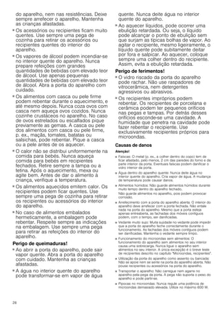 28
do aparelho, nem nas resistências. Deixe
sempre arrefecer o aparelho. Mantenha
as crianças afastadas.
Perigo de queimaduras!
■ Os acessórios ou recipientes ficam muito
quentes. Use sempre uma pega de
cozinha para retirar os acessórios ou
recipientes quentes do interior do
aparelho.
Perigo de queimaduras!
■ Os vapores de álcool podem incendiar-se
no interior quente do aparelho. Nunca
prepare refeições com grandes
quantidades de bebidas com elevado teor
de álcool. Use apenas pequenas
quantidades de bebidas com elevado teor
de álcool. Abra a porta do aparelho com
cuidado.
Perigo de queimaduras!
■ Os alimentos com casca ou pele firme
podem rebentar durante o aquecimento, e
até mesmo depois. Nunca coza ovos com
casca nem aqueça ovos cozidos. Nunca
cozinhe crustáceos no aparelho. No caso
de ovos estrelados ou escalfados pique
previamente as gemas. A casca ou pele
dos alimentos com casca ou pele firme,
p. ex., maçãs, tomates, batatas ou
salsichas, pode rebentar. Pique a casca
ou a pele antes de os aquecer.
Perigo de queimaduras!
■ O calor não se distribui uniformemente na
comida para bebés. Nunca aqueça
comida para bebés em recipientes
fechados. Retire sempre a tampa ou a
tetina. Após o aquecimento, mexa ou
agite bem. Antes de dar o alimento à
criança, verifique a temperatura.
Perigo de queimaduras!
■ Os alimentos aquecidos emitem calor. Os
recipientes podem ficar quentes. Use
sempre uma pega de cozinha para retirar
os recipientes ou acessórios do interior
do aparelho.
Perigo de queimaduras!
■ No caso de alimentos embalados
hermeticamente, a embalagem pode
rebentar. Respeite sempre as indicações
na embalagem. Use sempre uma pega
para retirar as refeições do interior do
aparelho.
Perigo de queimaduras!
■ Ao abrir a porta do aparelho, pode sair
vapor quente. Abra a porta do aparelho
com cuidado. Mantenha as crianças
afastadas.
Perigo de queimaduras!
■ A água no interior quente do aparelho
pode transformar-se em vapor de água
quente. Nunca deite água no interior
quente do aparelho.
Perigo de queimaduras!
■ Ao aquecer líquidos, pode ocorrer uma
ebulição retardada. Ou seja, o líquido
pode alcançar o ponto de ebulição sem
que surjam as típicas bolhas de vapor. Ao
agitar o recipiente, mesmo ligeiramente, o
líquido quente pode subitamente deitar
por fora e salpicar. Ao aquecer, coloque
sempre uma colher dentro do recipiente.
Assim, evita a ebulição retardada.
Perigo de ferimentos!
■ O vidro riscado da porta do aparelho
pode rachar. Não use raspadores de
vitrocerâmica, nem detergentes
agressivos ou abrasivos.
Perigo de ferimentos!
■ Os recipientes impróprios podem
rebentar. Os recipientes de porcelana e
cerâmica podem ter pequenos orifícios
nas pegas e tampas. Por detrás desses
orifícios esconde-se uma cavidade. A
humidade que penetra na cavidade pode
fazer rebentar o recipiente. Use
exclusivamente recipientes próprios para
microondas.
Causas de danos
Atenção!
■ Faíscas: O metal (p. ex., a colher dentro do copo) tem de
ficar afastado, pelo menos, 2 cm das paredes do forno e da
parte interior da porta. Eventuais faíscas podem danificar o
vidro interior da porta.
■ Água dentro do aparelho quente: Nunca deite água no
interior quente do aparelho. Cria vapor de água. A mudança
de temperatura pode causar danos.
■ Alimentos húmidos: Não guarde alimentos húmidos durante
muito tempo dentro do aparelho fechado,
Não guarde alimentos no aparelho, pois podem provocar
corrosão.
■ Arrefecimento com a porta do aparelho aberta: O interior do
aparelho deve arrefecer com a porta fechada. Não entale
nada na porta do aparelho. Mesmo que a porta esteja
apenas entreaberta, as fachadas dos móveis contíguos
podem, com o tempo, ser danificadas.
■ Vedante muito sujo: Muita sujidade no vedante pode impedir
que a porta do aparelho feche correctamente durante o
funcionamento. As fachadas dos móveis contíguos podem
ser danificadas. Mantenha o vedante sempre limpo.
■ Funcionamento do microondas sem alimentos: O
funcionamento do aparelho sem alimentos no seu interior
causa uma sobrecarga. Nunca ligue o aparelho sem
alimentos no seu interior. A única excepção é o breve teste
de recipientes descrito no capítulo "Microondas, recipientes".
■ Utilização da porta do aparelho como assento ou bancada:
Não se apoie nem se sente na porta do aparelho aberta. Não
pouse recipientes ou acessórios na porta do aparelho.
■ Transportar o aparelho: Não carregue nem agarre no
aparelho pela pega da porta. A pega não suporta o peso do
aparelho e pode partir-se.
■ Pipocas no microondas: Nunca regule uma potência de
microondas demasiado elevada. Utilize no máximo 600 W.
 