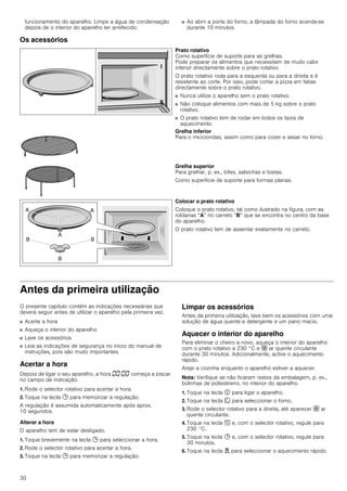 30
funcionamento do aparelho. Limpe a água de condensação
depois de o interior do aparelho ter arrefecido.
■ Ao abrir a porta do forno, a lâmpada do forno acende-se
durante 10 minutos.
Os acessórios
Antes da primeira utilização
O presente capítulo contém as indicações necessárias que
deverá seguir antes de utilizar o aparelho pela primeira vez.
■ Acerte a hora
■ Aqueça o interior do aparelho
■ Lave os acessórios
■ Leia as indicações de segurança no início do manual de
instruções, pois são muito importantes.
Acertar a hora
Depois de ligar o seu aparelho, a hora ‹‹:‹‹ começa a piscar
no campo de indicação.
1. Rode o selector rotativo para acertar a hora.
2. Toque na tecla 0 para memorizar a regulação.
A regulação é assumida automaticamente após aprox.
10 segundos.
Alterar a hora
O aparelho tem de estar desligado.
1. Toque brevemente na tecla 0 para seleccionar a hora.
2. Rode o selector rotativo para acertar a hora.
3. Toque na tecla 0 para memorizar a regulação.
Limpar os acessórios
Antes da primeira utilização, lave bem os acessórios com uma
solução de água quente e detergente e um pano macio.
Aquecer o interior do aparelho
Para eliminar o cheiro a novo, aqueça o interior do aparelho
com o prato rotativo a 230 °C e › ar quente circulante
durante 30 minutos. Adicionalmente, active o aquecimento
rápido.
Areje a cozinha enquanto o aparelho estiver a aquecer.
Nota: Verifique se não ficaram restos da embalagem, p. ex.,
bolinhas de poliestireno, no interior do aparelho.
1. Toque na tecla # para ligar o aparelho.
2. Toque na tecla ‚ para seleccionar o forno.
3. Rode o selector rotativo para a direita, até aparecer › ar
quente circulante.
4. Toque na tecla [ e, com o selector rotativo, regule para
230 °C.
5. Toque na tecla 0 e, com o selector rotativo, regule para
30 minutos.
6. Toque na tecla d para seleccionar o aquecimento rápido.
Prato rotativo
Como superfície de suporte para as grelhas.
Pode preparar os alimentos que necessitam de muito calor
inferior directamente sobre o prato rotativo.
O prato rotativo roda para a esquerda ou para a direita e é
resistente ao corte. Por isso, pode cortar a pizza em fatias
directamente sobre o prato rotativo.
■ Nunca utilize o aparelho sem o prato rotativo.
■ Não coloque alimentos com mais de 5 kg sobre o prato
rotativo.
■ O prato rotativo tem de rodar em todos os tipos de
aquecimento.
Grelha inferior
Para o microondas, assim como para cozer e assar no forno.
Grelha superior
Para grelhar, p. ex., bifes, salsichas e tostas.
Como superfície de suporte para formas planas.
Colocar o prato rotativo
Coloque o prato rotativo, tal como ilustrado na figura, com as
roldanas “A” no carreto “B” que se encontra no centro da base
do aparelho.
O prato rotativo tem de assentar exatamente no carreto.
 