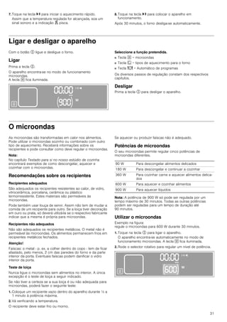 31
7. Toque na tecla @ para iniciar o aquecimento rápido.
Assim que a temperatura regulada for alcançada, soa um
sinal sonoro e a indicação d pisca.
8. Toque na tecla @ para colocar o aparelho em
funcionamento.
Após 30 minutos, o forno desliga-se automaticamente.
Ligar e desligar o aparelho
Com o botão # ligue e desligue o forno.
Ligar
Prima a tecla #.
O aparelho encontra-se no modo de funcionamento
microondas.
A tecla ! fica iluminada.
Seleccione a função pretendida.
■ Tecla ! = microondas
■ Tecla ‚ = tipos de aquecimento para o forno
■ Tecla = = Automático de programas
Os diversos passos de regulação constam dos respectivos
capítulos.
Desligar
Prima a tecla # para desligar o aparelho.
O microondas
As microondas são transformadas em calor nos alimentos.
Pode utilizar o microondas sozinho ou combinado com outro
tipo de aquecimento. Receberá informações sobre os
recipientes e pode consultar como deve regular o microondas.
Nota:
No capítulo Testado para si no nosso estúdio de cozinha
encontrará exemplos de como descongelar, aquecer e
cozinhar com o microondas.
Recomendações sobre os recipientes
Recipientes adequados
São adequados os recipientes resistentes ao calor, de vidro,
vitrocerâmica, porcelana, cerâmica ou plástico
termorresistente. Estes materiais são permeáveis às
microondas.
Pode também usar louça de servir. Assim não tem de mudar a
comida de um recipiente para outro. Se a loiça tiver decoração
em ouro ou prata, só deverá utilizá-la se o respectivo fabricante
indicar que a mesma é própria para microondas.
Recipientes não adequados
Não são adequados os recipientes metálicos. O metal não é
permeável às microondas. Os alimentos permanecem frios em
recipientes metálicos fechados.
Atenção!
Faíscas: o metal - p. ex. a colher dentro do copo - tem de ficar
afastado, pelo menos, 2 cm das paredes do forno e da parte
interior da porta. Eventuais faíscas podem danificar o vidro
interior da porta.
Teste de loiça
Nunca ligue o microondas sem alimentos no interior. A única
excepção é o teste de loiça a seguir indicado.
Se não tiver a certeza se a sua loiça é ou não adequada para
microondas, poderá fazer o seguinte teste:
1. Coloque um recipiente vazio dentro do aparelho durante ½ a
1 minuto à potência máxima.
2. Vá verificando a temperatura.
O recipiente deve estar frio ou morno.
Se aquecer ou produzir faíscas não é adequado.
Potências de microondas
O seu microondas permite regular cinco potências de
microondas diferentes.
Nota: A potência de 900 W só pode ser regulada por um
tempo máximo de 30 minutos. Todas as outras potências
podem ser reguladas para um tempo de duração até
90 minutos.
Utilizar o microondas
Exemplo na figura:
regule o microondas para 600 W durante 30 minutos.
1. Toque na tecla # para ligar o aparelho.
O aparelho encontra-se automaticamente no modo de
funcionamento microondas. A tecla ! fica iluminada.
2. Rode o selector rotativo para regular um nível de potência.
90 W Para descongelar alimentos delicados
180 W Para descongelar e continuar a cozinhar
360 W Para cozinhar carne e aquecer alimentos delica-
dos
600 W Para aquecer e cozinhar alimentos
900 W Para aquecer líquidos
 