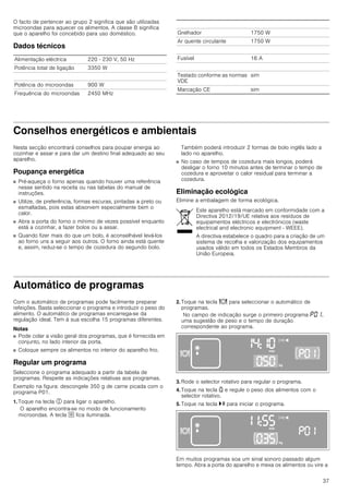 37
O facto de pertencer ao grupo 2 significa que são utilizadas
microondas para aquecer os alimentos. A classe B significa
que o aparelho foi concebido para uso doméstico.
Dados técnicos
Conselhos energéticos e ambientais
Nesta secção encontrará conselhos para poupar energia ao
cozinhar e assar e para dar um destino final adequado ao seu
aparelho.
Poupança energética
■ Pré-aqueça o forno apenas quando houver uma referência
nesse sentido na receita ou nas tabelas do manual de
instruções.
■ Utilize, de preferência, formas escuras, pintadas a preto ou
esmaltadas, pois estas absorvem especialmente bem o
calor.
■ Abra a porta do forno o mínimo de vezes possível enquanto
está a cozinhar, a fazer bolos ou a assar.
■ Quando fizer mais do que um bolo, é aconselhável levá-los
ao forno uns a seguir aos outros. O forno ainda está quente
e, assim, reduz-se o tempo de cozedura do segundo bolo.
Também poderá introduzir 2 formas de bolo inglês lado a
lado no aparelho.
■ No caso de tempos de cozedura mais longos, poderá
desligar o forno 10 minutos antes de terminar o tempo de
cozedura e aproveitar o calor residual para terminar a
cozedura.
Eliminação ecológica
Elimine a embalagem de forma ecológica.
Automático de programas
Com o automático de programas pode facilmente preparar
refeições. Basta seleccionar o programa e introduzir o peso do
alimento. O automático de programas encarrega-se da
regulação ideal. Tem à sua escolha 15 programas diferentes.
Notas
■ Pode colar a visão geral dos programas, que é fornecida em
conjunto, no lado interior da porta.
■ Coloque sempre os alimentos no interior do aparelho frio.
Regular um programa
Seleccione o programa adequado a partir da tabela de
programas. Respeite as indicações relativas aos programas.
Exemplo na figura: descongele 350 g de carne picada com o
programa P01.
1. Toque na tecla # para ligar o aparelho.
O aparelho encontra-se no modo de funcionamento
microondas. A tecla ! fica iluminada.
2. Toque na tecla = para seleccionar o automático de
programas.
No campo de indicação surge o primeiro programa ˜‹‚,
uma sugestão de peso e o tempo de duração
correspondente ao programa.
3. Rode o selector rotativo para regular o programa.
4. Toque na tecla A e regule o peso dos alimentos com o
selector rotativo.
5. Toque na tecla @ para iniciar o programa.
Em muitos programas soa um sinal sonoro passado algum
tempo. Abra a porta do aparelho e mexa os alimentos ou vire a
Alimentação eléctrica 220 - 230 V, 50 Hz
Potência total de ligação 3350 W
Potência do microondas 900 W
Frequência do microondas 2450 MHz
Grelhador 1750 W
Ar quente circulante 1750 W
Fusível 16 A
Testado conforme as normas
VDE
sim
Marcação CE sim
Este aparelho está marcado em conformidade com a
Directiva 2012/19/UE relativa aos resíduos de
equipamentos eléctricos e electrónicos (waste
electrical and electronic equipment - WEEE).
A directiva estabelece o quadro para a criação de um
sistema de recolha e valorização dos equipamentos
usados válido em todos os Estados Membros da
União Europeia.
 