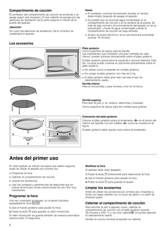 6
Compartimento de cocción
El ventilador del compartimento de cocción se enciende o se
apaga según sea necesario. El aire caliente se escapa por las
aberturas de ventilación de la parte superior e inferior de la
puerta del aparato.
¡Atención!
No cubrir las aberturas de ventilación. De lo contrario se
recalentará el aparato.
Notas
■ El ventilador continúa funcionando durante un tiempo
determinado después de apagar el aparato.
■ Es posible que se acumule agua condensada en el
compartimento de cocción y en la ventana de la puerta. Se
trata de algo normal y el funcionamiento del aparato no se ve
perjudicado. Limpiar el agua condensada cuando el
compartimento de cocción se haya enfriado.
■ Al abrir la puerta del horno, la luz permanecerá encendida
durante 10 minutos.
Los accesorios
Antes del primer uso
En este capítulo se indican los pasos que deben seguirse
antes de utilizar el aparato por primera vez.
■ Programar la hora
■ Calentar el compartimento de cocción
■ Limpiar los accesorios
■ Leer los consejos y advertencias de seguridad que se
indican al principio de las instrucciones de uso. Son muy
importantes.
Programar la hora
Una vez conectado el aparato, en el panel indicador
parpadeará la hora ‹‹:‹‹.
1. Use el mando giratorio para ajustar la hora.
2. Pulsar la tecla 0 para guardar el valor introducido.
El valor introducido se guarda también de manera automática
transcurridos 10 segundos.
Modificar la hora
El aparato debe estar apagado.
1. Pulsar la tecla 0 brevemente para seleccionar la hora.
2. Use el mando giratorio para ajustar la hora.
3. Pulsar la tecla 0 para guardar el ajuste.
Limpiar los accesorios
Antes de utilizar los accesorios por primera vez, limpiarlos a
fondo con agua caliente con un poco de jabón y un paño de
limpieza suave.
Calentar el compartimento de cocción
Para eliminar el olor a aparato nuevo, calentar el
compartimento de cocción con el plato giratorio durante
30 minutos a 230 °C y con aire caliente›. Encender además
el calentamiento rápido.
Ventilar la cocina mientras el aparato se calienta.
Plato giratorio
Como superficie de apoyo para la parrilla.
Los ingredientes que necesiten una gran cantidad de calor
inferior, pueden ponerse directamente sobre el plato giratorio.
El plato giratorio girará hacia la izquierda o hacia la derecha. Está
fijo. La pizza puede cortarse en porciones directamente sobre el
plato giratorio.
■ No utilizar nunca el aparato sin el plato giratorio.
■ No cargar el plato giratorio con más de 5 kg.
■ El plato giratorio debe girar sea cual sea el tipo de
calentamiento usado.
Parrilla inferior
Para el microondas y para hornear y freír en el horno.
Parrilla superior
Para asar al grill, p. ej., bistecs, salchichas y tostadas.
Como superficie de apoyo para los moldes para gratinar.
Colocación del plato giratorio
Colocar el plato giratorio sobre el arrastrador «B» en el centro del
interior del aparato con los rodillos «A» como se muestra en la
figura.
El plato giratorio debe quedar recto sobre el arrastrador.
 