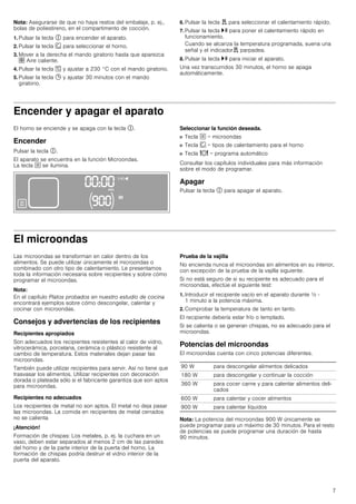 7
Nota: Asegurarse de que no haya restos del embalaje, p. ej.,
bolas de poliestireno, en el compartimento de cocción.
1. Pulsar la tecla # para encender el aparato.
2. Pulsar la tecla ‚ para seleccionar el horno.
3. Mover a la derecha el mando giratorio hasta que aparezca
› Aire caliente.
4. Pulsar la tecla [ y ajustar a 230 °C con el mando giratorio.
5. Pulsar la tecla 0 y ajustar 30 minutos con el mando
giratorio.
6. Pulsar la tecla d para seleccionar el calentamiento rápido.
7. Pulsar la tecla @ para poner el calentamiento rápido en
funcionamiento.
Cuando se alcanza la temperatura programada, suena una
señal y el indicadord parpadea.
8. Pulsar la tecla @ para iniciar el aparato.
Una vez transcurridos 30 minutos, el horno se apaga
automáticamente.
Encender y apagar el aparato
El horno se enciende y se apaga con la tecla #.
Encender
Pulsar la tecla #.
El aparato se encuentra en la función Microondas.
La tecla ! se ilumina.
Seleccionar la función deseada.
■ Tecla ! = microondas
■ Tecla ‚ = tipos de calentamiento para el horno
■ Tecla = = programa automático
Consultar los capítulos individuales para más información
sobre el modo de programar.
Apagar
Pulsar la tecla # para apagar el aparato.
El microondas
Las microondas se transforman en calor dentro de los
alimentos. Se puede utilizar únicamente el microondas o
combinado con otro tipo de calentamiento. Le presentamos
toda la información necesaria sobre recipientes y sobre cómo
programar el microondas.
Nota:
En el capítulo Platos probados en nuestro estudio de cocina
encontrará ejemplos sobre cómo descongelar, calentar y
cocinar con microondas.
Consejos y advertencias de los recipientes
Recipientes apropiados
Son adecuados los recipientes resistentes al calor de vidrio,
vitrocerámica, porcelana, cerámica o plástico resistente al
cambio de temperatura. Estos materiales dejan pasar las
microondas.
También puede utilizar recipientes para servir. Así no tiene que
trasvasar los alimentos. Utilizar recipientes con decoración
dorada o plateada sólo si el fabricante garantiza que son aptos
para microondas.
Recipientes no adecuados
Los recipientes de metal no son aptos. El metal no deja pasar
las microondas. La comida en recipientes de metal cerrados
no se calienta
¡Atención!
Formación de chispas: Los metales, p. ej. la cuchara en un
vaso, deben estar separados al menos 2 cm de las paredes
del horno y de la parte interior de la puerta del horno. La
formación de chispas podría destruir el vidrio interior de la
puerta del aparato.
Prueba de la vajilla
No encienda nunca el microondas sin alimentos en su interior,
con excepción de la prueba de la vajilla siguiente.
Si no está seguro de si su recipiente es adecuado para el
microondas, efectúe el siguiente test:
1. Introducir el recipiente vacío en el aparato durante ½ -
1 minuto a la potencia máxima.
2. Comprobar la temperatura de tanto en tanto.
El recipiente debería estar frío o templado.
Si se calienta o se generan chispas, no es adecuado para el
microondas.
Potencias del microondas
El microondas cuenta con cinco potencias diferentes.
Nota: La potencia del microondas 900 W únicamente se
puede programar para un máximo de 30 minutos. Para el resto
de potencias se puede programar una duración de hasta
90 minutos.
90 W para descongelar alimentos delicados
180 W para descongelar y continuar la cocción
360 W para cocer carne y para calentar alimentos deli-
cados
600 W para calentar y cocer alimentos
900 W para calentar líquidos
 