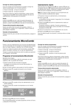 9
Corregir los valores programados
Una vez iniciado el funcionamiento se pueden corregir los
valores programados con el mando giratorio:
■ Pulsar la tecla [ - corregir la temperatura
■ Pulsar la tecla 0 - corregir la duración
Para borrar todos los valores programados, pulsar durante
4 segundos la tecla @. Ahora puede ajustarse otro tipo de
calentamiento, la temperatura y la duración.
Pausa
Pulsar la tecla @ una vez o abrir la puerta del aparato. El
aparato interrumpe el funcionamiento. Cerrar la puerta del
aparato y pulsar la tecla @ para reanudar el funcionamiento.
Transcurrida la duración seleccionada
Suena una señal. Abrir la puerta del aparato y retirar el
recipiente con cuidado con un agarrador. Pulsar la tecla #
para apagar el aparato.
Cancelar el funcionamiento
Pulsar la tecla #, para cancelar el funcionamiento y apagar el
aparato.
Calentamiento rápido
Para los tipos de calentamiento › Aire caliente, ™ Grill con
circulación de aire y œ Programa para pizza se puede activar
el calentamiento rápido. Programar el calentamiento rápido
antes de poner el aparato en funcionamiento.
Nota: No colocar ningún alimento en el compartimento de
cocción durante el calentamiento rápido.
1. Programar el tipo de calentamiento y la temperatura
2. Pulsar la tecla d.
La tecla d se ilumina durante 4 segundos. En el indicador
aparece el símbolo d.
3. Pulsar la tecla @ para poner el calentamiento rápido en
funcionamiento.
El aparato empieza a calentar. Cuando se alcanza la
temperatura programada, suena una señal. En el indicador
parpadea el símbolo d.
4. Colocar los alimentos en el compartimento de cocción.
5. Pulsar la tecla @ para iniciar el aparato.
Si se ha seleccionado una duración, comienza ahora a contar
el tiempo.
Funcionamiento MicroCombi
Existe un tipo de calentamiento que funciona simultáneamente
con el microondas. El microondas se encarga de tener el plato
listo con mayor rapidez y, además, con un bonito dorado.
Todos los niveles de potencia del microondas, excepto 900
vatios, se pueden combinar con un tipo de calentamiento.
Tenga en cuenta las advertencias sobre la vajilla que aparecen
en el capítulo: microondas.
Programar el funcionamiento MicroCombi
Ejemplo de la imagen:
Programar el microondas a 360 W combinado con aire
caliente a 160 °C durante 30 minutos.
1. Pulsar la tecla # para encender el aparato.
El aparato se encuentra en la función Microondas. La
tecla ! se ilumina.
2. Usar el mando giratorio para ajustar el nivel de potencia.
3. Pulsar la tecla 0 y ajustar la duración con el mando
giratorio.
4. Pulsar la tecla ‚ y ajustar el tipo de calentamiento con el
mando giratorio.
5. Pulsar la tecla [ y ajustar la temperatura con el mando
giratorio.
6. Pulsar la tecla @ para iniciar el aparato.
Con la tecla ! también se puede programar primero el horno
y después el microondas.
Corregir los valores programados
Una vez iniciado el funcionamiento se pueden corregir los
valores programados con el mando giratorio:
■ Pulsar la tecla [ - corregir la temperatura
■ Pulsar la tecla 0 - corregir la duración
■ Pulsar la tecla ! - cambiar el nivel de potencia del
microondas
Para borrar todos los valores programados, pulsar durante
4 segundos la tecla @. Ahora puede ajustarse otro tipo de
calentamiento, la temperatura y la duración.
Pausa
Pulsar la tecla @ una vez o abrir la puerta del aparato. El
aparato interrumpe el funcionamiento. Cerrar la puerta del
aparato y pulsar la tecla @ para reanudar el funcionamiento.
Transcurrida la duración seleccionada
Suena una señal. Abrir la puerta del aparato y retirar el
recipiente con cuidado con un agarrador. Pulsar la tecla #
para apagar el aparato.
Cancelar el funcionamiento
Pulsar la tecla #, para cancelar el funcionamiento y apagar el
aparato.
 