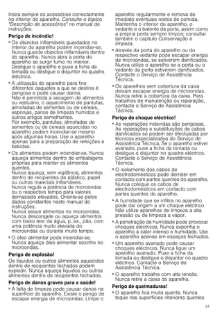 27
Insira sempre os acessórios correctamente
no interior do aparelho. Consulte o tópico
"Descrição de acessórios" no manual de
instruções.
Perigo de incêndio!
■ Os objectos inflamáveis guardados no
interior do aparelho podem incendiar-se.
Nunca guarde objectos inflamáveis dentro
do aparelho. Nunca abra a porta do
aparelho se surgir fumo no interior.
Desligue o aparelho e puxe a ficha da
tomada ou desligue o disjuntor no quadro
eléctrico.
Perigo de incêndio!
■ A utilização do aparelho para fins
diferentes daqueles a que se destina é
perigosa e pode causar danos.
Não é permitida a secagem de alimentos
ou vestuário, o aquecimento de pantufas,
almofadas de sementes ou de cereais,
esponjas, panos de limpeza húmidos e
outros artigos semelhantes.
Por exemplo, pantufas, almofadas de
sementes ou de cereais aquecidas no
aparelho podem incendiar-se mesmo
após algumas horas. Use o aparelho
apenas para a preparação de refeições e
bebidas.
Perigo de incêndio!
■ Os alimentos podem incendiar-se. Nunca
aqueça alimentos dentro de embalagens
próprias para manter os alimentos
quentes.
Nunca aqueça, sem vigilância, alimentos
dentro de recipientes de plástico, papel
ou outros materiais inflamáveis.
Nunca regule a potência de microondas
ou o respectivo tempo para valores
demasiado elevados. Oriente-se pelos
dados constantes neste manual de
instruções.
Nunca seque alimentos no microondas.
Nunca descongele ou aqueça alimentos
com baixo teor de água, p. ex., pão, com
uma potência muito elevada do
microondas ou durante muito tempo.
Perigo de incêndio!
■ O óleo alimentar pode incendiar-se.
Nunca aqueça óleo alimentar sozinho no
microondas.
Perigo de explosão!
Os líquidos ou outros alimentos aquecidos
dentro de recipientes fechados podem
explodir. Nunca aqueça líquidos ou outros
alimentos dentro de recipientes fechados.
Perigo de danos graves para a saúde!
■ A falta de limpeza pode causar danos na
superfície do aparelho. Existe o perigo de
escapar energia de microondas. Limpe o
aparelho regularmente e remova de
imediato eventuais restos de comida.
Mantenha o interior do aparelho, o
vedante e o batente da porta, assim como
a própria porta sempre limpos; consultar
também o capítulo Conservação e
limpeza.
Perigo de danos graves para a saúde!
■ Através da porta do aparelho ou do
respectivo vedante pode escapar energia
de microondas, se estiverem danificados.
Nunca utilize o aparelho se a porta ou o
vedante da porta estiverem danificados.
Contacte o Serviço de Assistência
Técnica.
Perigo de danos graves para a saúde!
■ Os aparelhos sem cobertura da caixa
deixam escapar energia de microondas.
Nunca retire a cobertura da caixa. Para
trabalhos de manutenção ou reparação,
contacte o Serviço de Assistência
Técnica.
Perigo de choque eléctrico!
■ As reparações indevidas são perigosas.
As reparações e substituições de cabos
danificados só podem ser efectuadas por
técnicos especializados do Serviço de
Assistência Técnica. Se o aparelho estiver
avariado, puxe a ficha da tomada ou
desligue o disjuntor no quadro eléctrico.
Contacte o Serviço de Assistência
Técnica.
Perigo de choque eléctrico!
■ O isolamento dos cabos de
electrodomésticos pode derreter em
contacto com partes quentes do aparelho.
Nunca coloque os cabos de
electrodomésticos em contacto com
partes quentes do aparelho.
Perigo de choque eléctrico!
■ A humidade que se infiltra no aparelho
pode dar origem a um choque eléctrico.
Não utilize aparelhos de limpeza a alta
pressão ou de limpeza a vapor.
Perigo de choque eléctrico!
■ A penetração de humidade pode provocar
choques eléctricos. Nunca exponha o
aparelho a calor intenso e humidade. Use
o aparelho apenas em espaços fechados.
Perigo de choque eléctrico!
■ Um aparelho avariado pode causar
choques eléctricos. Nunca ligue um
aparelho avariado. Puxe a ficha da
tomada ou desligue o disjuntor no quadro
eléctrico. Contacte o Serviço de
Assistência Técnica.
Perigo de choque eléctrico!
■ O aparelho trabalha com alta tensão.
Nunca retire a caixa do aparelho.
Perigo de queimaduras!
■ O aparelho fica muito quente. Nunca
toque nas superfícies interiores quentes
 