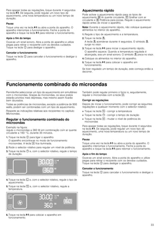 33
Para apagar todas as regulações, toque durante 4 segundos
na tecla @. De seguida, pode regular um novo tipo de
aquecimento, uma nova temperatura ou um novo tempo de
duração.
Pausa
Toque uma vez na tecla @ ou abra a porta do aparelho. O
aparelho interrompe o funcionamento. Feche a porta do
aparelho e toque na tecla @ para retomar o funcionamento.
Após o fim do tempo
Ouve-se um sinal sonoro. Abra a porta do aparelho e utilize
pegas para retirar o recipiente com os devidos cuidados.
Toque na tecla # para desligar o aparelho.
Cancelar o funcionamento
Toque na tecla # para cancelar o funcionamento e desligar o
aparelho.
Aquecimento rápido
Pode activar o aquecimento rápido para os tipos de
aquecimento › Ar quente circulante, ™ Grelhar com ar
circulante e œ Potência para pizzas. Regule o aquecimento
rápido antes de iniciar o aparelho.
Nota: Durante o aquecimento rápido, não coloque quaisquer
alimentos no interior do aparelho.
1. Regule o tipo de aquecimento e a temperatura.
2. Toque na tecla d.
A tecla d acende-se durante 4 segundos. O símbolo d
surge no visor.
3. Toque na tecla @ para iniciar o aquecimento rápido.
O aparelho aquece. Quando a temperatura regulada é
alcançada, soa um sinal sonoro. O símbolo d pisca no visor.
4. Coloque os alimentos no interior do aparelho.
5. Toque na tecla @ para colocar o aparelho em
funcionamento.
Se tiver regulado um tempo de duração, este começa então a
decorrer.
Funcionamento combinado do microondas
Permite-lhe seleccionar um tipo de aquecimento em simultâneo
com o microondas. Graças às microondas, os seus pratos
estarão prontos mais depressa, mas mesmo assim ficarão
bem dourados.
Todas as potências de microondas, excepto a potência de 900
watts, podem ser combinadas com um tipo de aquecimento.
Respeite as indicações relativas aos recipientes no capítulo:
Microondas.
Regular o funcionamento combinado do
microondas
Exemplo na figura:
regule o microondas a 360 W em combinação com ar quente
circulante a 160 °C, durante 30 minutos.
1. Toque na tecla # para ligar o aparelho.
O aparelho encontra-se no modo de funcionamento
microondas. A tecla ! fica iluminada.
2. Rode o selector rotativo para regular um nível de potência.
3. Toque na tecla 0 e, com o selector rotativo, regule o tempo
de duração.
4. Toque na tecla ‚ e, com o selector rotativo, regule o tipo de
aquecimento.
5. Toque na tecla [ e, com o selector rotativo, regule a
temperatura.
6. Toque na tecla @ para colocar o aparelho em
funcionamento.
Também pode regular primeiro o forno e, seguidamente,
regular o microondas com a tecla !.
Corrigir as regulações
Depois de iniciar o funcionamento, pode corrigir as seguintes
regulações a qualquer momento com o selector rotativo:
■ Toque na tecla [ - corrigir a temperatura
■ Toque na tecla 0 - corrigir o tempo de duração
■ Toque na tecla ! - mudar o nível de potência do
microondas
Para apagar todas as regulações, toque durante 4 segundos
na tecla @. De seguida, pode regular um novo tipo de
aquecimento, uma nova temperatura ou um novo tempo de
duração.
Pausa
Toque uma vez na tecla @ ou abra a porta do aparelho. O
aparelho interrompe o funcionamento. Feche a porta do
aparelho e toque na tecla @ para retomar o funcionamento.
Após o fim do tempo
Ouve-se um sinal sonoro. Abra a porta do aparelho e utilize
pegas para retirar o recipiente com os devidos cuidados.
Toque na tecla # para desligar o aparelho.
Cancelar o funcionamento
Toque na tecla # para cancelar o funcionamento e desligar o
aparelho.
 