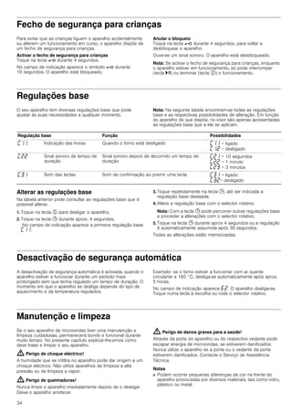 34
Fecho de segurança para crianças
Para evitar que as crianças liguem o aparelho acidentalmente
ou alterem um funcionamento em curso, o aparelho dispõe de
um fecho de segurança para crianças.
Activar o fecho de segurança para crianças
Toque na tecla @ durante 4 segundos.
No campo de indicação aparece o símbolo @ durante
10 segundos. O aparelho está bloqueado.
Anular o bloqueio
Toque na tecla @ durante 4 segundos, para voltar a
desbloquear o aparelho.
Ouve-se um sinal sonoro. O aparelho está desbloqueado.
Nota: Se activar o fecho de segurança para crianças, enquanto
o aparelho estiver em funcionamento, só pode interromper
(tecla @) ou terminar (tecla #) o funcionamento.
Regulações base
O seu aparelho tem diversas regulações base que pode
ajustar às suas necessidades a qualquer momento.
Nota: Na seguinte tabela encontram-se todas as regulações
base e as respectivas possibilidades de alteração. Em função
do aparelho de que dispõe, no visor são apenas apresentadas
as regulações base que a ele se aplicam.
Alterar as regulações base
Na tabela anterior pode consultar as regulações base que é
possível alterar.
1. Toque na tecla # para desligar o aparelho.
2. Toque na tecla 0 durante aprox. 4 segundos.
No campo de indicação aparece a primeira regulação base
’‚‚.
3. Toque repetidamente na tecla 0, até ser indicada a
regulação base desejada.
4. Altere a regulação base com o selector rotativo.
Nota: Com a tecla 0 pode percorrer outras regulações base
e proceder a alterações com o selector rotativo.
5. Toque na tecla 0 durante aprox 4 segundos ou a regulação
é automaticamente assumida após 30 segundos.
Todas as alterações estão memorizadas.
Desactivação de segurança automática
A desactivação de segurança automática é activada, quando o
aparelho estiver a funcionar durante um período mais
prolongado sem que tenha regulado um tempo de duração. O
momento em que o aparelho se desliga depende do tipo de
aquecimento e da temperatura regulados.
Exemplo: se o forno estiver a funcionar com ar quente
circulante a 160 °C, desliga-se automaticamente após aprox.
5 horas.
No campo de indicação aparece “ƒ. O aparelho desliga-se.
Toque numa tecla à escolha ou rode o selector rotativo.
Manutenção e limpeza
Se o seu aparelho de microondas tiver uma manutenção e
limpeza cuidadosas, permanecerá bonito e funcional durante
muito tempo. No presente capítulo explicar-lhe-emos como
deve tratar e limpar o seu aparelho.
: Perigo de choque eléctrico!
A humidade que se infiltra no aparelho pode dar origem a um
choque eléctrico. Não utilize aparelhos de limpeza a alta
pressão ou de limpeza a vapor.
: Perigo de queimaduras!
Nunca limpe o aparelho imediatamente depois de o desligar.
Deixe o aparelho arrefecer.
: Perigo de danos graves para a saúde!
Através da porta do aparelho ou do respectivo vedante pode
escapar energia de microondas, se estiverem danificados.
Nunca utilize o aparelho se a porta ou o vedante da porta
estiverem danificados. Contacte o Serviço de Assistência
Técnica.
Notas
■ Podem ocorrer pequenas diferenças de cor na frente do
aparelho provocadas por diversos materiais, tais como vidro,
plástico ou metal.
Regulação base Função Possibilidades
’‚‚ Indicação das horas Quando o forno está desligado ’‚‚ = ligado
’‚ƒ = desligado
’ƒƒ Sinal sonoro de tempo de
duração
Sinal sonoro depois de decorrido um tempo de
duração
’ƒ‚ = 10 segundos
’ƒƒ = 1 minuto
’ƒ„ = 3 minutos
’„‚ Som das teclas Som de confirmação ao premir uma tecla ’„‚ = ligado
’„ƒ= desligado
 