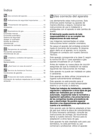 es
11
Índice
[es]Instrucciones de uso
8 Uso correcto del aparato. . . . . . . . . . . . . . . . . . 11
( Indicaciones de seguridad importantes . . . . . 12
* Presentación del aparato . . . . . . . . . . . . . . . . . 13
Accesorios . . . . . . . . . . . . . . . . . . . . . . . . . . . . . . . . .13
Ä Quemadores de gas. . . . . . . . . . . . . . . . . . . . . . 14
Encendido manual . . . . . . . . . . . . . . . . . . . . . . . . . . .14
Encendido automático . . . . . . . . . . . . . . . . . . . . . . . .14
Sistema de seguridad . . . . . . . . . . . . . . . . . . . . . . . .14
Apagar un quemador. . . . . . . . . . . . . . . . . . . . . . . . .14
Niveles de potencia . . . . . . . . . . . . . . . . . . . . . . . . . .14
Advertencias . . . . . . . . . . . . . . . . . . . . . . . . . . . . . . .14
Consejos de cocinado . . . . . . . . . . . . . . . . . . . . . . . .15
Å Recipientes de cocinado. . . . . . . . . . . . . . . . . . 15
Recipientes apropiados . . . . . . . . . . . . . . . . . . . . . . .15
Advertencias de uso . . . . . . . . . . . . . . . . . . . . . . . . .15
2 Limpieza y cuidados del aparato . . . . . . . . . . . 16
Limpieza. . . . . . . . . . . . . . . . . . . . . . . . . . . . . . . . . . .16
Mantenimiento . . . . . . . . . . . . . . . . . . . . . . . . . . . . . .16
3 ¿Qué hacer en caso de avería? . . . . . . . . . . . . 17
4 Servicio de Asistencia Técnica. . . . . . . . . . . . . 18
Condiciones de garantía . . . . . . . . . . . . . . . . . . . . . .18
7 Protección del medio ambiente . . . . . . . . . . . . 18
Eliminación de residuos respetuosa con el medio
ambiente . . . . . . . . . . . . . . . . . . . . . . . . . . . . . . . . . .18
8Uso correcto del aparato
Usocorrectodelaparato Lea atentamente estas instrucciones. Solo
entonces podrá manejar su aparato de
manera efectiva y segura. Conserve las
instrucciones de uso e instalación y
entréguelas con el aparato si este cambia de
dueño.
El fabricante queda exento de toda
responsabilidad si no se cumplen las
disposiciones de este manual.
Las imágenes representadas en estas
instrucciones tienen carácter orientativo.
No saque el aparato del embalaje protector
hasta el momento del encastre. Si observa
algún daño en el aparato, no lo conecte.
Póngase en contacto con nuestro Servicio
Técnico.
Este aparato corresponde a la clase 3, según
la norma EN 30-1-1 para aparatos a gas:
aparato encastrado en un mueble.
Antes de instalar su nueva placa de cocción
asegúrese de que la instalación se realiza
siguiendo las instrucciones de montaje.
Este aparato no puede ser instalado en yates
o caravanas.
Este aparato se debe utilizar únicamente en
lugares suficientemente ventilados.
Este aparato no está previsto para el
funcionamiento con un reloj temporizador
externo o un mando a distancia.
Todos los trabajos de instalación, conexión,
regulación y adaptación a otros tipos de gas
deben ser realizados por un técnico
autorizado, respetando toda la normativa y
legislación aplicables y las prescripciones
de las compañías locales proveedoras de
gas y electricidad. Se pondrá especial
atención a las disposiciones aplicables en
cuanto a la ventilación.
Este aparato sale de fábrica adaptado al tipo
de gas que indica la placa de características.
Si fuera necesario cambiarlo, consulte las
instrucciones de montaje. Se recomienda
llamar a nuestro Servicio Técnico para la
adaptación a otros tipos de gas.
Este aparato ha sido diseñado solo para uso
doméstico, no está permitido su uso
comercial o profesional. Utilice el aparato
 
