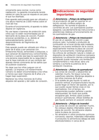 es Indicaciones de seguridad importantes
12
únicamente para cocinar, nunca como
calefacción. La garantía únicamente tendrá
validez en caso de que se respete el uso para
el que fue diseñado.
Este aparato está previsto para ser utilizado a
una altura máxima de 2.000 metros sobre el
nivel del mar.
Durante el funcionamiento, el aparato no debe
dejarse sin vigilancia.
No use tapas o barreras de protección para
niños que no estén recomendadas por el
fabricante de la placa de cocción. Pueden
provocar accidentes, p. ej. debido al
sobrecalentamiento, ignición o
desprendimiento de fragmentos de
materiales.
Este aparato puede ser utilizado por niños a
partir de 8 años y por personas con
limitaciones físicas, sensoriales o psíquicas, o
que carezcan de experiencia y conocimientos,
siempre y cuando sea bajo la supervisión de
una persona responsable de su seguridad o
que le haya instruido en el uso correcto del
aparato siendo consciente de los daños que
se pudieran ocasionar.
No dejar que los niños jueguen con el
aparato. La limpieza y el mantenimiento
rutinario no deben encomendarse a los niños
a menos que sean mayores de 8 años y lo
hagan bajo supervisión.
Mantener los niños menores de 8 años
alejados del aparato y del cable de conexión.
(Indicaciones de seguridad
importantes
Indicacionesdeseguridadimportantes :Advertencia – ¡Peligro de deflagración!
La acumulación de gas sin quemar en un
recinto cerrado conlleva peligro de
deflagración. No someta el aparato a
corrientes de aire. Los quemadores podrían
apagarse. Lea atentamente las instrucciones y
advertencias relativas al funcionamiento de
los quemadores de gas.
:Advertencia – ¡Peligro de intoxicación!
El uso de un aparato de cocción a gas
produce calor, humedad y productos de
combustión en el local donde está instalado.
Asegure una buena ventilación de la cocina,
especialmente mientras la placa de cocción
esté en funcionamiento: mantenga abiertos
los orificios de ventilación natural o instale un
dispositivo de ventilación mecánica (campana
extractora). La utilización intensa y prolongada
del aparato puede necesitar una ventilación
complementaria o más eficaz: abra una
ventana o aumente la potencia de la
ventilación mecánica.
:Advertencia – ¡Peligro de quemaduras!
■ Las zonas de cocción y adyacentes se
calientan mucho. No toque nunca las
superficies calientes. Mantenga alejados a
los niños menores de 8 años.
¡Peligro de quemaduras!■ Si la botella de gas líquido no está en
posición vertical, el propano/butano líquido
puede llegar al interior del aparato, por lo
que puede causar llamas vivas en los
quemadores. Con el tiempo, los
componentes pueden dañarse y perder
estanqueidad, de modo que puede
escaparse gas. Ambos casos pueden
producir quemaduras. Utilizar botellas de
gas líquido siempre en posición vertical.
:Advertencia – ¡Peligro de incendio!
■ Las zonas de cocción se calientan mucho.
No coloque objetos inflamables sobre la
placa de cocción. No almacene objetos
sobre la placa de cocción.
¡Peligro de incendio!■ No almacene ni utilice productos químicos
corrosivos, vapores, materiales inflamables
ni productos no alimenticios debajo de este
electrodoméstico ni cerca de él.
¡Peligro de incendio!
 