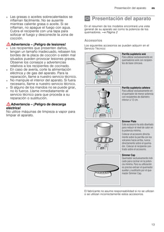 Presentación del aparato es
13
■ Las grasas o aceites sobrecalentados se
inflaman fácilmente. No se ausente
mientras caliente grasa o aceite. Si se
inflaman, no apague el fuego con agua.
Cubra el recipiente con una tapa para
sofocar el fuego y desconecte la zona de
cocción.
:Advertencia – ¡Peligro de lesiones!
■ Los recipientes que presenten daños,
tengan un tamaño inadecuado, rebasen los
bordes de la placa de cocción o estén mal
situados pueden provocar lesiones graves.
Observe los consejos y advertencias
relativos a los recipientes de cocinado.
¡Peligro de lesiones!■ En caso de avería, corte la alimentación
eléctrica y de gas del aparato. Para la
reparación, llame a nuestro servicio técnico.
¡Peligro de lesiones!■ No manipule el interior del aparato. Si fuera
necesario, llame a nuestro servicio técnico.
¡Peligro de lesiones!■ Si alguno de los mandos no se puede girar,
no lo fuerce. Llame inmediatamente al
servicio técnico para que proceda a su
reparación o sustitución.
:Advertencia – ¡Peligro de descarga
eléctrica!
No utilice máquinas de limpieza a vapor para
limpiar el aparato.
* Presentación del aparato
Presentacióndelaparato En el resumen de los modelos encontrará una vista
general de su aparato así como la potencia de los
quemadores. ~ Página 2
Accesorios
Los siguientes accesorios se pueden adquirir en el
Servicio Técnico:
--------
El fabricante no asume responsabilidad si no se utilizan
o se utilizan incorrectamente estos accesorios.
Parrilla supletoria wok
Para utilizar exclusivamente en
quemadores wok con recipien-
tes de base cóncava.
Parrilla supletoria cafetera
Para utilizar exclusivamente en
el quemador de menor potencia
con recipientes de diámetro
inferior a 12 cm.
Simmer Plate
Este accesorio ha sido diseñado
para reducir el nivel de calor en
la potencia mínima.
Colocar el accesorio directa-
mente sobre la parrilla con los
volcanes hacia arriba, nunca
directamente sobre el quema-
dor. Colocar el recipiente cen-
trado sobre el accesorio.
Simmer Cap
Quemador exclusivamente indi-
cado para cocinar en la poten-
cia mínima. Para su utilización
es preciso extraer el quemador
auxiliar y sustituirlo por el que-
mador Simmer Cap.
 