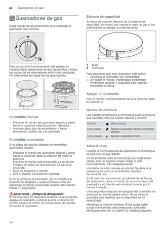 es Quemadores de gas
14
ÄQuemadores de gas
Quemadoresdegas Cada mando de accionamiento tiene señalado el
quemador que controla.
Para un correcto funcionamiento del aparato es
imprescindible asegurarse de que las parrillas y todas
las piezas de los quemadores estén bien colocadas.
No intercambie las tapas de los quemadores.
Encendido manual
1. Presione el mando del quemador elegido y gírelo
hacia la izquierda hasta la posición deseada.
2. Acerque algún tipo de encendedor o llama
(mecheros, cerillas, etc.) al quemador.
Encendido automático
Si su placa de cocción dispone de encendido
automático (bujías):
1. Presione el mando del quemador elegido y gírelo
hacia la izquierda hasta la posición de máxima
potencia.
Mientras el mando está presionado se producen
chispas en todos los quemadores. La llama se
enciende.
2. Deje de presionar el mando.
3. Gire el mando a la posición deseada.
Si no se produce el encendido, gire el mando a la
posición de apagado y repita los pasos. Esta vez
mantenga el mando presionado durante más tiempo
(hasta 10 segundos).
:Advertencia – ¡Peligro de deflagración!
Si transcurridos 15 segundos la llama no se enciende,
apague el quemador y abra la puerta o ventana del
recinto. Espere al menos un minuto antes de intentar
encender el quemador.
Sistema de seguridad
Su placa de cocción dispone de un sistema de
seguridad (termopar) que impide el paso de gas si los
quemadores se apagan accidentalmente.
Para garantizar que este dispositivo esté activo:
1. Encienda el quemador con normalidad.
2. Sin soltar el mando, manténgalo presionado
firmemente durante 4 segundos tras haberse
encendido la llama.
Apagar un quemador
Gire el mando correspondiente hacia la derecha hasta
la posición 0.
Niveles de potencia
Los mandos progresivos le permiten regular la potencia
que necesite entre los niveles máximo y mínimo.
Advertencias
Durante el funcionamiento del quemador es normal que
se escuche un leve silbido.
En los primeros usos es normal que se desprendan
olores. Esto no supone ningún riesgo ni mal
funcionamiento. Irán desapareciendo.
Una llama de color naranja es normal. Se debe a la
presencia de polvo en el ambiente, líquidos
derramados, etc.
En el caso de una extinción accidental de las llamas
del quemador, cierre el mando de accionamiento del
quemador y no intente reencenderlo durante por lo
menos 1 minuto.
Unos segundos después del apagado del quemador se
producirá un sonido (golpe seco). No es ninguna
anomalía, eso significa que la seguridad se ha
desactivado.
Mantenga la máxima limpieza. Si las bujías están
sucias el encendido será defectuoso. Límpielas
periódicamente con un cepillo no metálico pequeño.
1 Bujía
2 Termopar
Posición Ú Mando cerrado
Llama grande ¨ Apertura o capacidad máximas y encendido
eléctrico
Llama pequeña © Apertura o capacidad mínima
 